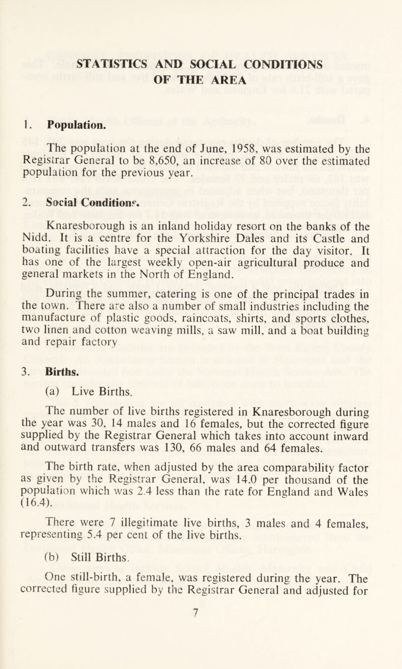 STATISTICS AND SOCIAL CONDITIONS OF THE AREA 1. Population. The population at the end of June, 1958, was estimated by the Registrar General to be 8,650, an increase of 80 over the estimated population for the previous year. 2. Social Conditions. Knaresborough is an inland holiday resort on the banks of the Nidd. It is a centre for the Yorkshire Dales and its Castle and boating facilities have a special attraction for the day visitor. It has one of the largest weekly open-air agricultural produce and general markets in the North of England. During the summer, catering is one of the principal trades in the town. There are also a number of small industries including the manufacture of plastic goods, raincoats, shirts, and sports clothes, two linen and cotton weaving mills, a saw mill, and a boat building and repair factory 3. Births. (a) Live Births. The number of live births registered in Knaresborough during the year was 30, 14 males and 16 females, but the corrected figure supplied by the Registrar General which takes into account inward and outward transfers was 130, 66 males and 64 females. The birth rate, when adjusted by the area comparability factor as given by the Registrar General, was 14.0 per thousand of the population which was 2.4 less than the rate for England and Wales (16.4). There were 7 illegitimate live births, 3 males and 4 females, representing 5.4 per cent of the live births. (b) Still Births. One still-birth, a female, was registered during the year. The corrected figure supplied by the Registrar General and adjusted for