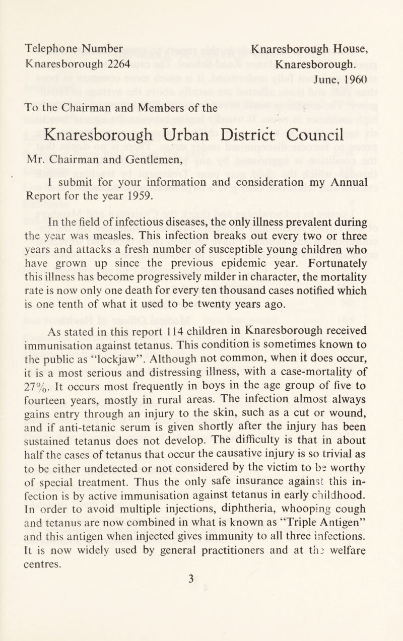 Telephone Number Knaresborough House, Knaresborough 2264 Knaresborough. June, 1960 To the Chairman and Members of the Knaresborough Urban District Council Mr. Chairman and Gentlemen, I submit for your information and consideration my Annual Report for the year 1959. In the field of infectious diseases, the only illness prevalent during the year was measles. This infection breaks out every two or three years and attacks a fresh number of susceptible young children who have grown up since the previous epidemic year. Fortunately this illness has become progressively milder in character, the mortality rate is now only one death for every ten thousand cases notified which is one tenth of what it used to be twenty years ago. As stated in this report 114 children in Knaresborough received immunisation against tetanus. This condition is sometimes known to the public as “lockjaw”. Although not common, when it does occur, it is a most serious and distressing illness, with a case-mortality of 27%. It occurs most frequently in boys in the age group of five to fourteen years, mostly in rural areas. The infection almost always gains entry through an injury to the skin, such as a cut or wound, and if anti-tetanic serum is given shortly after the injury has been sustained tetanus does not develop. The difficulty is that in about half the cases of tetanus that occur the causative injury is so trivial as to be either undetected or not considered by the victim to be worthy of special treatment. Thus the only safe insurance against this in- fection is by active immunisation against tetanus in early childhood. In order to avoid multiple injections, diphtheria, whooping cough and tetanus are now combined in what is known as “Triple Antigen” and this antigen when injected gives immunity to all three infections. It is now widely used by general practitioners and at th a welfare centres.