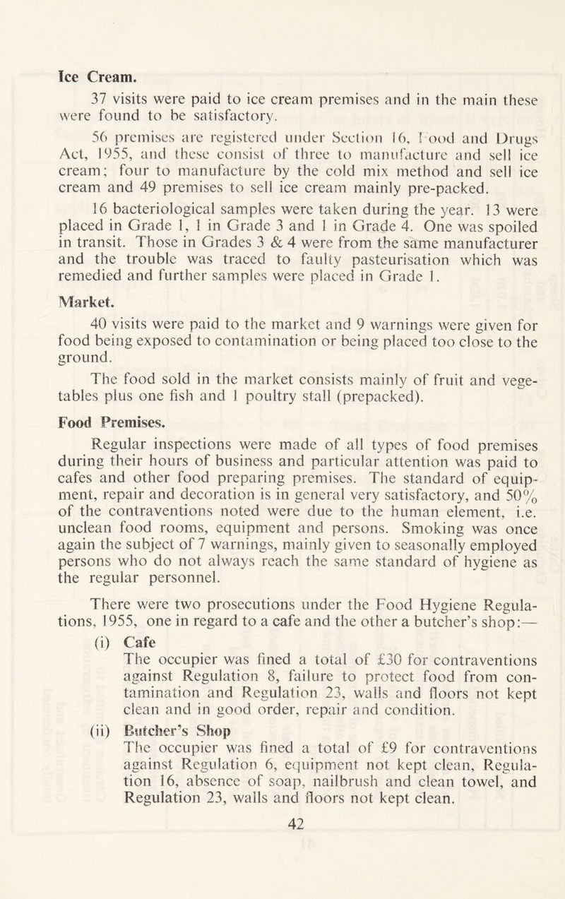 Ice Cream. 37 visits were paid to ice cream premises and in the main these were found to be satisfactory. 56 premises are registered under Section 16, Food and Drugs Act, 1955, and these consist of three to manufacture and sell ice cream; four to manufacture by the cold mix method and sell ice cream and 49 premises to sell ice cream mainly pre-packed. 16 bacteriological samples were taken during the year. 13 were placed in Grade 1, 1 in Grade 3 and 1 in Grade 4. One was spoiled in transit. Those in Grades 3 & 4 were from the same manufacturer and the trouble was traced to faulty pasteurisation which was remedied and further samples were placed in Grade 1. Market. 40 visits were paid to the market and 9 warnings were given for food being exposed to contamination or being placed too close to the ground. The food sold in the market consists mainly of fruit and vege- tables plus one fish and 1 poultry stall (prepacked). Food Premises. Regular inspections were made of all types of food premises during their hours of business and particular attention was paid to cafes and other food preparing premises. The standard of equip- ment, repair and decoration is in general very satisfactory, and 50% of the contraventions noted were due to the human element, i.e. unclean food rooms, equipment and persons. Smoking was once again the subject of 7 warnings, mainly given to seasonally employed persons who do not always reach the same standard of hygiene as the regular personnel. There were two prosecutions under the Food Hygiene Regula- tions, 1955, one in regard to a cafe and the other a butcher’s shop:— (i) Cafe The occupier was fined a total of £30 for contraventions against Regulation 8, failure to protect food from con- tamination and Regulation 23, walls and floors not kept clean and in good order, repair and condition. (ii) Butchers Shop The occupier was fined a total of £9 for contraventions against Regulation 6, equipment not kept clean, Regula- tion 16, absence of soap, nailbrush and clean towel, and Regulation 23, walls and floors not kept clean.