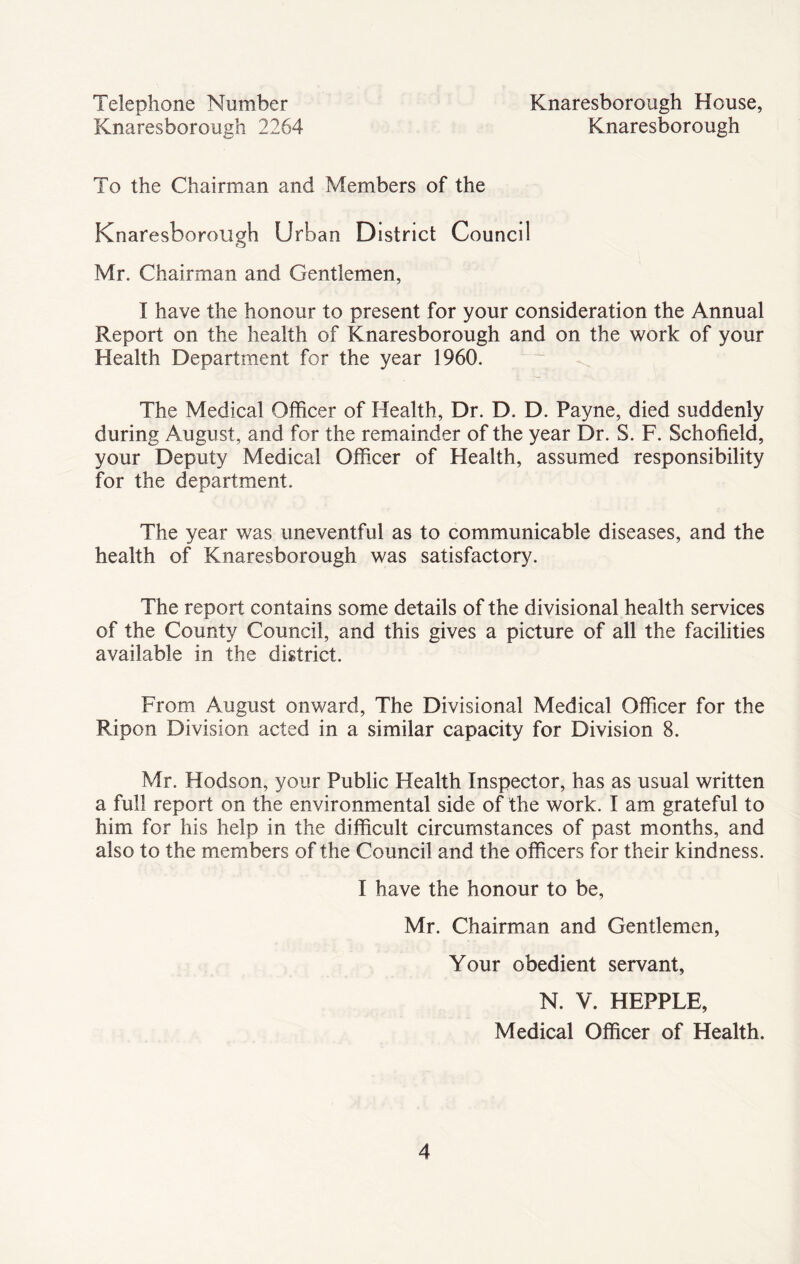 Telephone Number Knaresborough 2264 Knaresborough House, Knaresborough To the Chairman and Members of the Knaresborough Urban District Council Mr. Chairman and Gentlemen, I have the honour to present for your consideration the Annual Report on the health of Knaresborough and on the work of your Health Department for the year 1960. The Medical Officer of Health, Dr. D. D. Payne, died suddenly during August, and for the remainder of the year Dr. S. F. Schofield, your Deputy Medical Officer of Health, assumed responsibility for the department. The year was uneventful as to communicable diseases, and the health of Knaresborough was satisfactory. The report contains some details of the divisional health services of the County Council, and this gives a picture of all the facilities available in the district. From August onward, The Divisional Medical Officer for the Ripon Division acted in a similar capacity for Division 8. Mr. Hodson, your Public Health Inspector, has as usual written a full report on the environmental side of the work. I am grateful to him for his help in the difficult circumstances of past months, and also to the members of the Council and the officers for their kindness. I have the honour to be, Mr. Chairman and Gentlemen, Your obedient servant, N. V. HEPPLE, Medical Officer of Health.