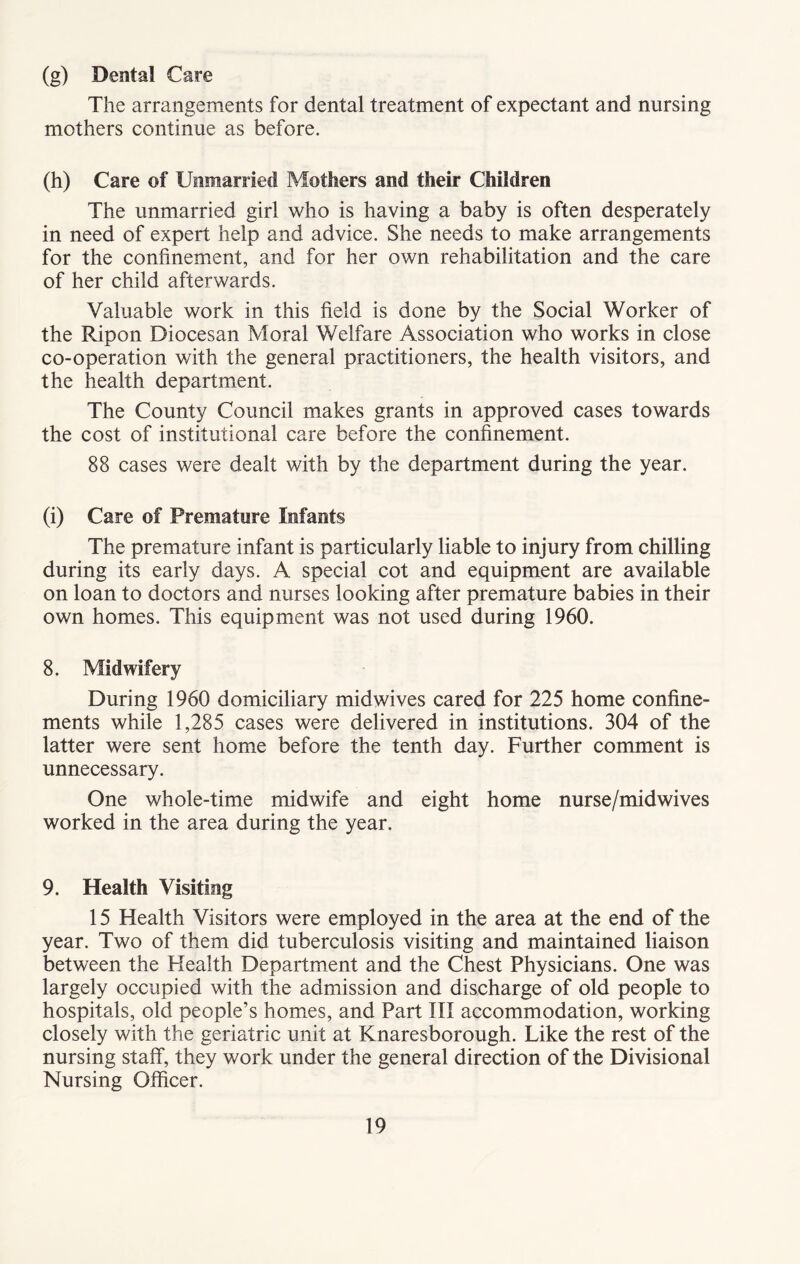 (g) Dental Care The arrangements for dental treatment of expectant and nursing mothers continue as before. (h) Care of Unmarried Mothers and their Children The unmarried girl who is having a baby is often desperately in need of expert help and advice. She needs to make arrangements for the confinement, and for her own rehabilitation and the care of her child afterwards. Valuable work in this field is done by the Social Worker of the Ripon Diocesan Moral Welfare Association who works in close co-operation with the general practitioners, the health visitors, and the health department. The County Council makes grants in approved cases towards the cost of institutional care before the confinement. 88 cases were dealt with by the department during the year. (i) Care of Premature Infants The premature infant is particularly liable to injury from chilling during its early days. A special cot and equipment are available on loan to doctors and nurses looking after premature babies in their own homes. This equipment was not used during 1960. 8. Midwifery During 1960 domiciliary midwives cared for 225 home confine- ments while 1,285 cases were delivered in institutions. 304 of the latter were sent home before the tenth day. Further comment is unnecessary. One whole-time midwife and eight home nurse/mid wives worked in the area during the year. 9. Health Visiting 15 Health Visitors were employed in the area at the end of the year. Two of them did tuberculosis visiting and maintained liaison between the Health Department and the Chest Physicians. One was largely occupied with the admission and discharge of old people to hospitals, old people’s homes, and Part III accommodation, working closely with the geriatric unit at Knaresborough. Like the rest of the nursing staff, they work under the general direction of the Divisional Nursing Officer.