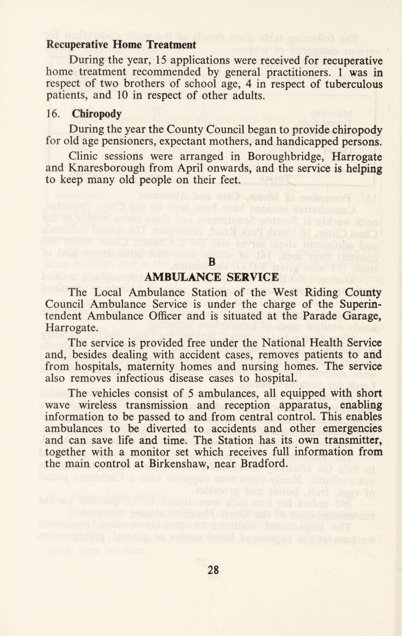 Recuperative Home Treatment During the year, 15 applications were received for recuperative home treatment recommended by general practitioners. 1 was in respect of two brothers of school age, 4 in respect of tuberculous patients, and 10 in respect of other adults. 16. Chiropody During the year the County Council began to provide chiropody for old age pensioners, expectant mothers, and handicapped persons. Clinic sessions were arranged in Boroughbridge, Harrogate and Knaresborough from April onwards, and the service is helping to keep many old people on their feet. B AMBULANCE SERVICE The Local Ambulance Station of the West Riding County Council Ambulance Service is under the charge of the Superin- tendent Ambulance Officer and is situated at the Parade Garage, Harrogate. The service is provided free under the National Health Service and, besides dealing with accident cases, removes patients to and from hospitals, maternity homes and nursing homes. The service also removes infectious disease cases to hospital. The vehicles consist of 5 ambulances, all equipped with short wave wireless transmission and reception apparatus, enabling information to be passed to and from central control. This enables ambulances to be diverted to accidents and other emergencies and can save life and time. The Station has its own transmitter, together with a monitor set which receives full information from the main control at Birkenshaw, near Bradford.