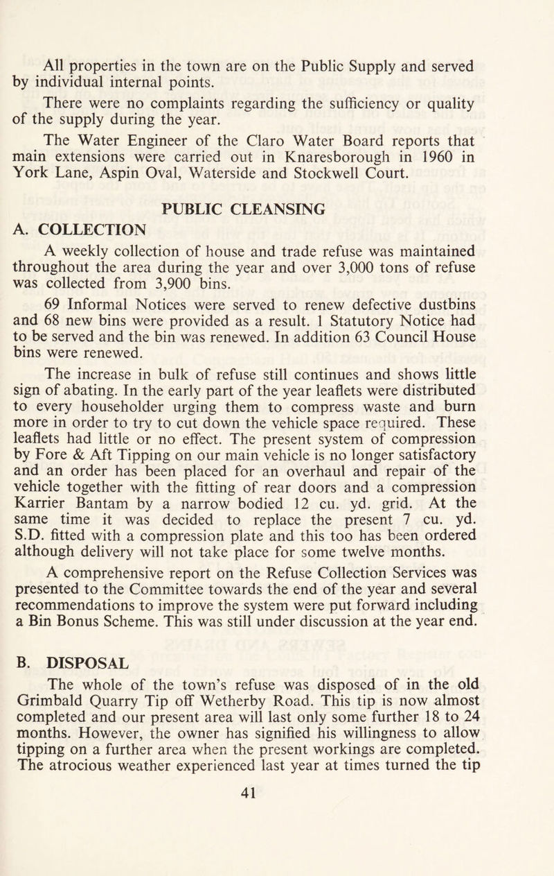 All properties in the town are on the Public Supply and served by individual internal points. There were no complaints regarding the sufficiency or quality of the supply during the year. The Water Engineer of the Claro Water Board reports that main extensions were carried out in Knaresborough in 1960 in York Lane, Aspin Oval, Waterside and Stockwell Court. PUBLIC CLEANSING A. COLLECTION A weekly collection of house and trade refuse was maintained throughout the area during the year and over 3,000 tons of refuse was collected from 3,900 bins. 69 Informal Notices were served to renew defective dustbins and 68 new bins were provided as a result. 1 Statutory Notice had to be served and the bin was renewed. In addition 63 Council House bins were renewed. The increase in bulk of refuse still continues and shows little sign of abating. In the early part of the year leaflets were distributed to every householder urging them to compress waste and burn more in order to try to cut down the vehicle space required. These leaflets had little or no effect. The present system of compression by Fore & Aft Tipping on our main vehicle is no longer satisfactory and an order has been placed for an overhaul and repair of the vehicle together with the fitting of rear doors and a compression Karrier Bantam by a narrow bodied 12 cu. yd. grid. At the same time it was decided to replace the present 7 cu. yd. S.D. fitted with a compression plate and this too has been ordered although delivery will not take place for some twelve months. A comprehensive report on the Refuse Collection Services was presented to the Committee towards the end of the year and several recommendations to improve the system were put forward including a Bin Bonus Scheme. This was still under discussion at the year end. B. DISPOSAL The whole of the town’s refuse was disposed of in the old Grimbald Quarry Tip off Wetherby Road. This tip is now almost completed and our present area will last only some further 18 to 24 months. However, the owner has signified his willingness to allow tipping on a further area when the present workings are completed. The atrocious weather experienced last year at times turned the tip