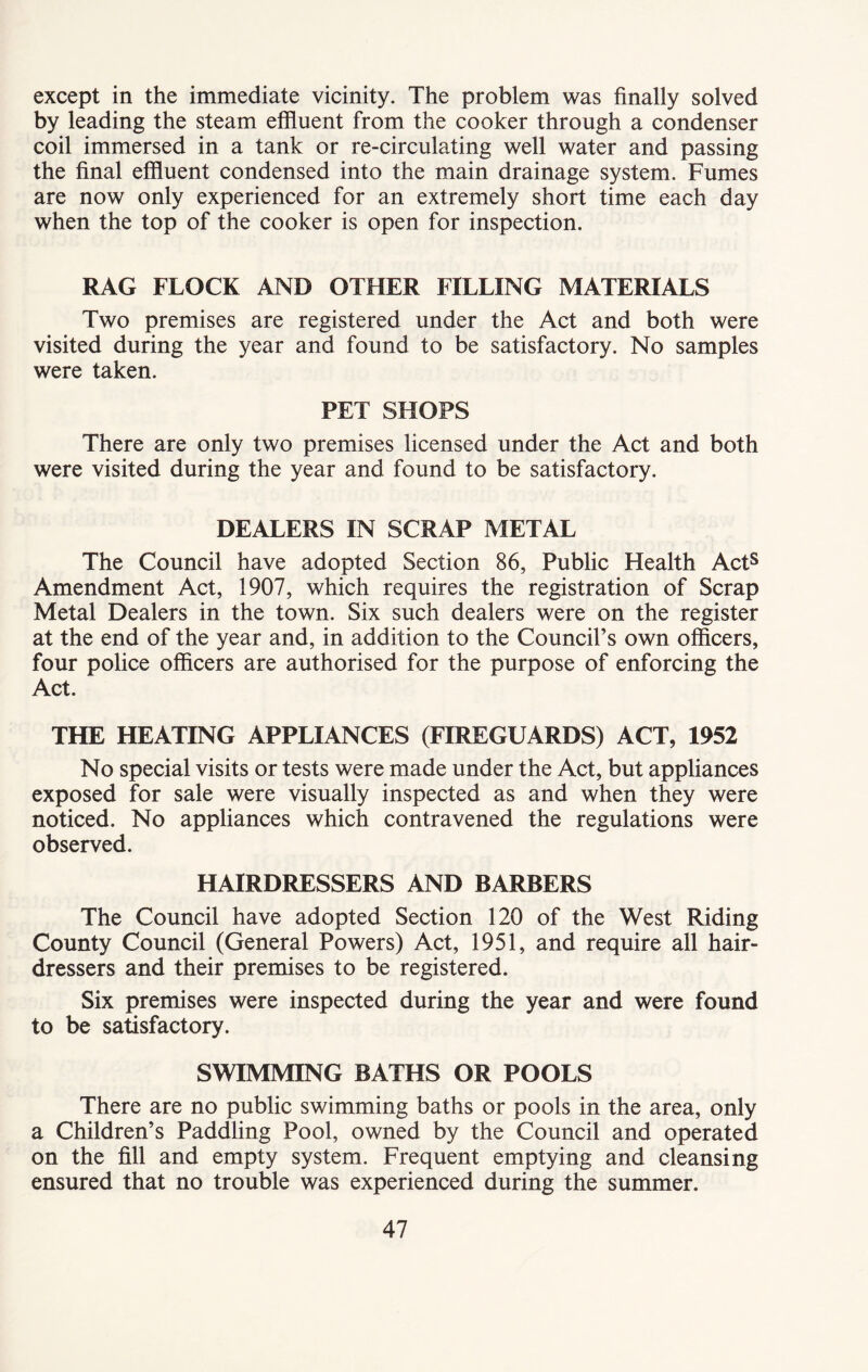 except in the immediate vicinity. The problem was finally solved by leading the steam effluent from the cooker through a condenser coil immersed in a tank or re-circulating well water and passing the final effluent condensed into the main drainage system. Fumes are now only experienced for an extremely short time each day when the top of the cooker is open for inspection. RAG FLOCK AND OTHER FILLING MATERIALS Two premises are registered under the Act and both were visited during the year and found to be satisfactory. No samples were taken. PET SHOPS There are only two premises licensed under the Act and both were visited during the year and found to be satisfactory. DEALERS IN SCRAP METAL The Council have adopted Section 86, Public Health Acts Amendment Act, 1907, which requires the registration of Scrap Metal Dealers in the town. Six such dealers were on the register at the end of the year and, in addition to the Council’s own officers, four police officers are authorised for the purpose of enforcing the Act. THE HEATING APPLIANCES (FIREGUARDS) ACT, 1952 No special visits or tests were made under the Act, but appliances exposed for sale were visually inspected as and when they were noticed. No appliances which contravened the regulations were observed. HAIRDRESSERS AND BARBERS The Council have adopted Section 120 of the West Riding County Council (General Powers) Act, 1951, and require all hair- dressers and their premises to be registered. Six premises were inspected during the year and were found to be satisfactory. SWIMMING BATHS OR POOLS There are no public swimming baths or pools in the area, only a Children’s Paddling Pool, owned by the Council and operated on the fill and empty system. Frequent emptying and cleansing ensured that no trouble was experienced during the summer.