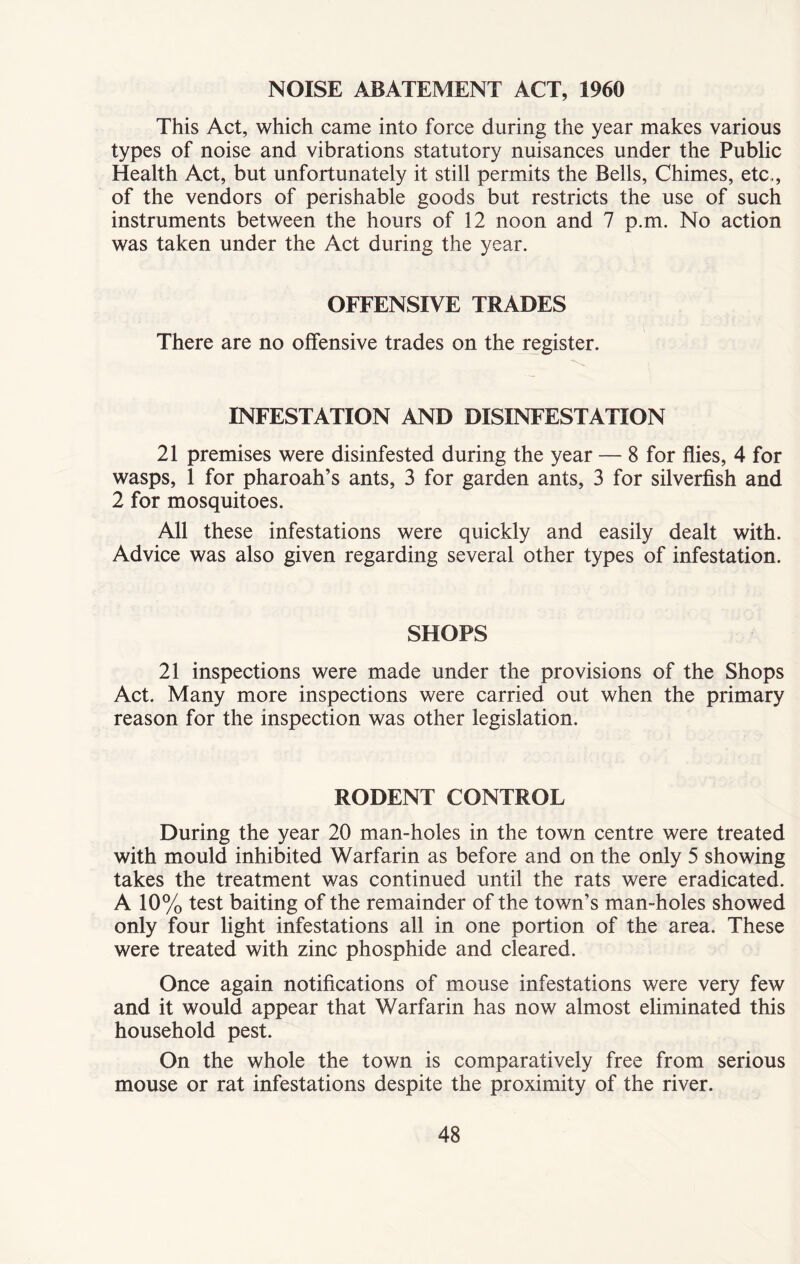 NOISE ABATEMENT ACT, 1960 This Act, which came into force during the year makes various types of noise and vibrations statutory nuisances under the Public Health Act, but unfortunately it still permits the Bells, Chimes, etc., of the vendors of perishable goods but restricts the use of such instruments between the hours of 12 noon and 7 p.m. No action was taken under the Act during the year. OFFENSIVE TRADES There are no offensive trades on the register. INFESTATION AND DISINFESTATION 21 premises were disinfested during the year — 8 for flies, 4 for wasps, 1 for pharoah’s ants, 3 for garden ants, 3 for silverfish and 2 for mosquitoes. All these infestations were quickly and easily dealt with. Advice was also given regarding several other types of infestation. SHOPS 21 inspections were made under the provisions of the Shops Act. Many more inspections were carried out when the primary reason for the inspection was other legislation. RODENT CONTROL During the year 20 man-holes in the town centre were treated with mould inhibited Warfarin as before and on the only 5 showing takes the treatment was continued until the rats were eradicated. A 10% test baiting of the remainder of the town’s man-holes showed only four light infestations all in one portion of the area. These were treated with zinc phosphide and cleared. Once again notifications of mouse infestations were very few and it would appear that Warfarin has now almost eliminated this household pest. On the whole the town is comparatively free from serious mouse or rat infestations despite the proximity of the river.