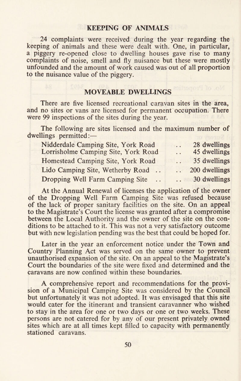 KEEPING OF ANIMALS 24 complaints were received during the year regarding the keeping of animals and these were dealt with. One, in particular, a piggery re-opened close to dwelling houses gave rise to many complaints of noise, smell and fly nuisance but these were mostly unfounded and the amount of work caused was out of all proportion to the nuisance value of the piggery. MOVEABLE DWELLINGS There are five licensed recreational caravan sites in the area, and no sites or vans are licensed for permanent occupation. There were 99 inspections of the sites during the year. The following are sites licensed and the maximum number of dwellings permitted:— Nidderdale Camping Site, York Road .. 28 dwellings Lorrisholme Camping Site, York Road .. 45 dwellings Homestead Camping Site, York Road .. 35 dwellings Lido Camping Site, Wetherby Road .. .. 200 dwellings Dropping Well Farm Camping Site .. .. 30 dwellings At the Annual Renewal of licenses the application of the owner of the Dropping Well Farm Camping Site was refused because of the lack of proper sanitary facilities on the site. On an appeal to the Magistrate’s Court the license was granted after a compromise between the Local Authority and the owner of the site on the con- ditions to be attached to it. This was not a very satisfactory outcome but with new legislation pending was the best that could be hoped for. Later in the year an enforcement notice under the Town and Country Planning Act was served on the same owner to prevent unauthorised expansion of the site. On an appeal to the Magistrate’s Court the boundaries of the site were fixed and determined and the caravans are now confined within these boundaries. A comprehensive report and recommendations for the provi- sion of a Municipal Camping Site was considered by the Council but unfortunately it was not adopted. It was envisaged that this site would cater for the itinerant and transient caravanner who wished to stay in the area for one or two days or one or two weeks. These persons are not catered for by any of our present privately owned sites which are at all times kept filled to capacity with permanently stationed caravans.