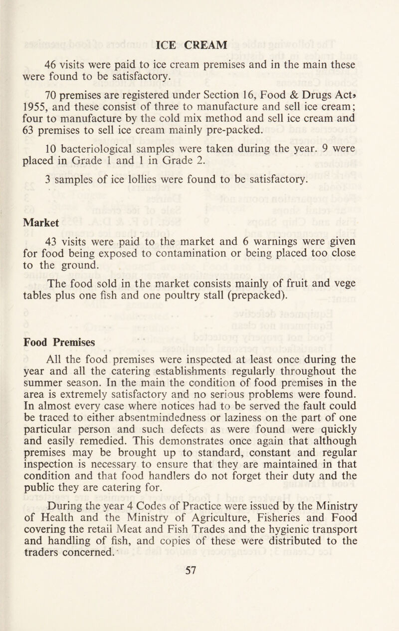 ICE CREAM 46 visits were paid to ice cream premises and in the main these were found to be satisfactory. 70 premises are registered under Section 16, Food & Drugs Act* 1955, and these consist of three to manufacture and sell ice cream; four to manufacture by the cold mix method and sell ice cream and 63 premises to sell ice cream mainly pre-packed. 10 bacteriological samples were taken during the year. 9 were placed in Grade 1 and 1 in Grade 2. 3 samples of ice lollies were found to be satisfactory. Market 43 visits were paid to the market and 6 warnings were given for food being exposed to contamination or being placed too close to the ground. The food sold in the market consists mainly of fruit and vege tables plus one fish and one poultry stall (prepacked). Food Premises All the food premises were inspected at least once during the year and all the catering establishments regularly throughout the summer season. In the main the condition of food premises in the area is extremely satisfactory and no serious problems were found. In almost every case where notices had to be served the fault could be traced to either absentmindedness or laziness on the part of one particular person and such defects as were found were quickly and easily remedied. This demonstrates once again that although premises may be brought up to standard, constant and regular inspection is necessary to ensure that they are maintained in that condition and that food handlers do not forget their duty and the public they are catering for. During the year 4 Codes of Practice were issued by the Ministry of Health and the Ministry of Agriculture, Fisheries and Food covering the retail Meat and Fish Trades and the hygienic transport and handling of fish, and copies of these were distributed to the traders concerned.