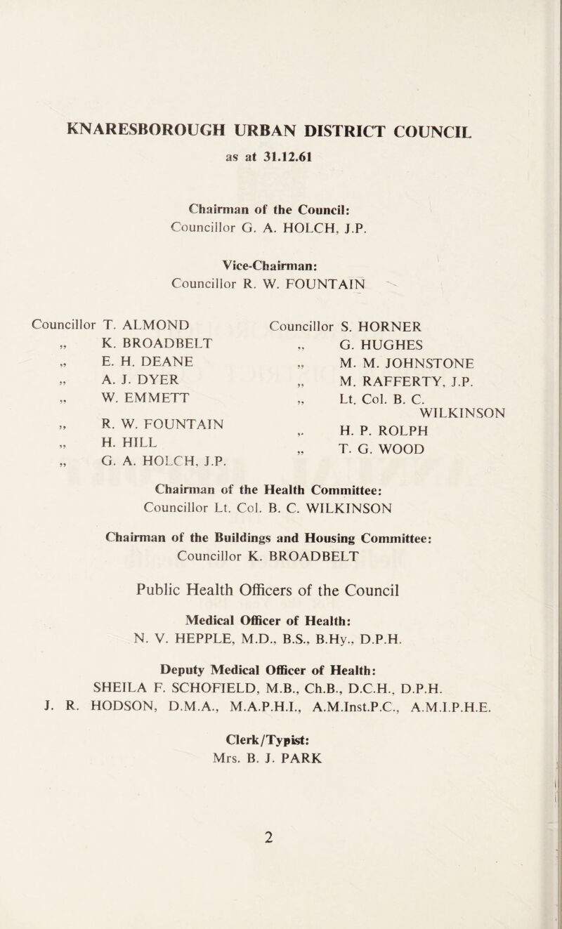 KNARESBOROUGH URBAN DISTRICT COUNCIL as at 31.12.61 Chairman of the Council: Councillor G. A. HOLCH, J.P, Vice-Chairman: Councillor R, W, FOUNTAIN Councillor T. ALMOND „ K. BROADBELT „ E. H. DEANE „ A. J. DYER „ W. EMMETT „ R. W. FOUNTAIN „ H. HILL „ G. A. HOLCH. J.P. Councillor S. HORNER „ G. HUGHES „ M. M. JOHNSTONE „ M. RAFFERTY, J.P. „ Lt. Col. B. C. WILKINSON H. P. ROLPH „ T. G. WOOD Chairman of the Health Committee: Councillor Lt. Col. B. C. WILKINSON Chairman of the Buildings and Housing Committee: Councillor K. BROADBELT Public Health Officers of the Council Medical Officer of Health: N. V. HEPPLE, M.D., B.S., B.Hy., D.P.H. Deputy Medical Officer of Health: SHEILA F. SCHOFIELD, M.B., Ch.B., D.C.H., D.P.H. J. R. HODSON, D.M.A., M.A.P.H.I., A.M.Inst.P.C., A.M.I.P.H.E. Clerk/Typist: Mrs. B. J. PARK