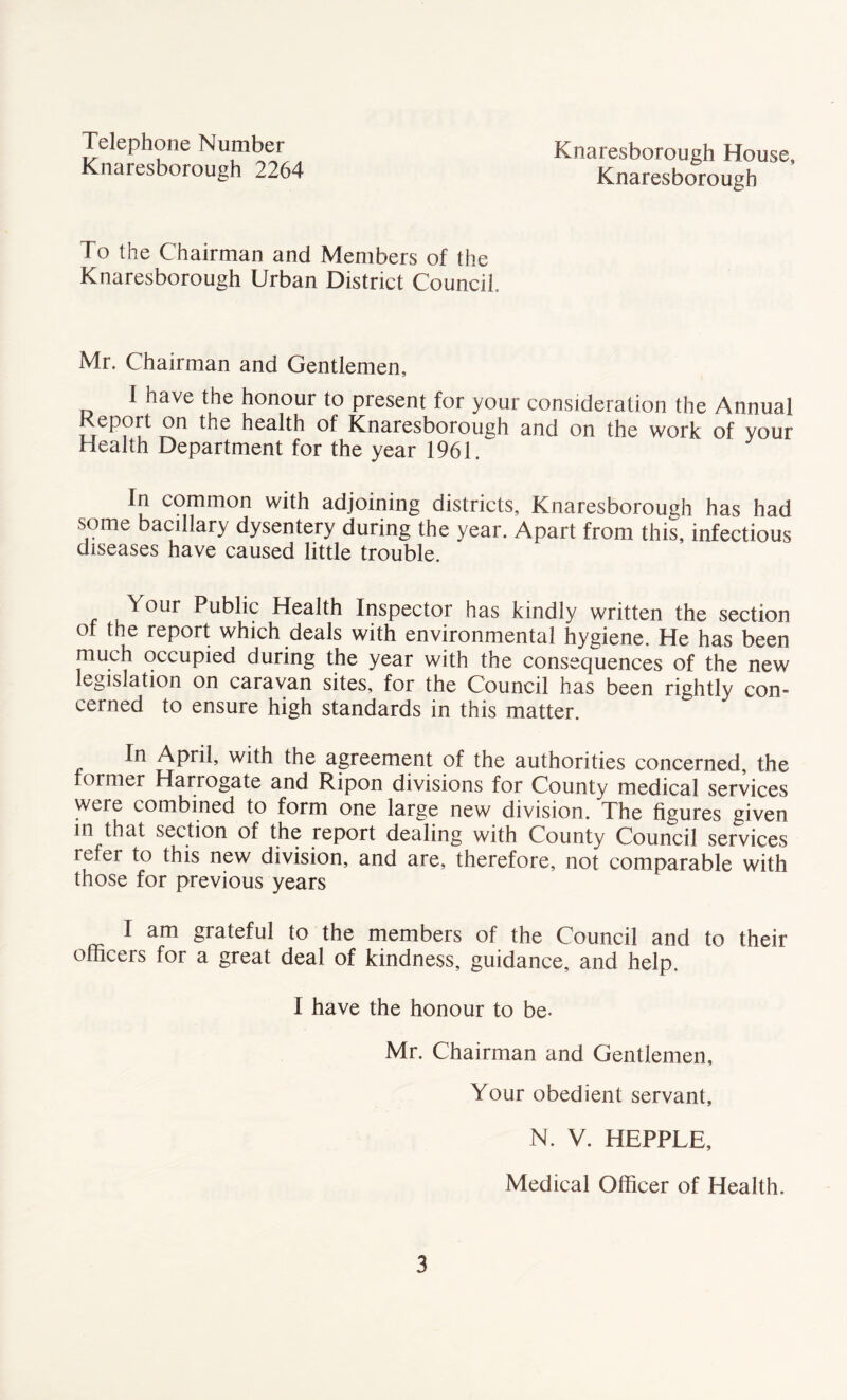 Telephone Number Knaresborough 2264 Knaresborough House, Knaresborough To the Chairman and Members of the Knaresborough Urban District Council, Mr. Chairman and Gentlemen, 1 have the honour to present for your consideration the Annual eport on the health of Knaresborough and on the work of your Health Department for the year 1961. In common with adjoining districts, Knaresborough has had some bacillary dysentery during the year. Apart from this, infectious diseases have caused little trouble. Your Public Health Inspector has kindly written the section of the report which deals with environmental hygiene. He has been much occupied during the year with the consequences of the new legislation on caravan sites, for the Council has been rightly con- cerned to ensure high standards in this matter. In April, with the agreement of the authorities concerned, the former Harrogate and Ripon divisions for County medical services were combined to form one large new division. The figures given in that section of the report dealing with County Council services icfer to this new division, and are, therefore, not comparable with those for previous years I am grateful to the members of the Council and to their officers for a great deal of kindness, guidance, and help. I have the honour to be- Mr. Chairman and Gentlemen, Your obedient servant, N. V. HEPPLE, Medical Officer of Health.