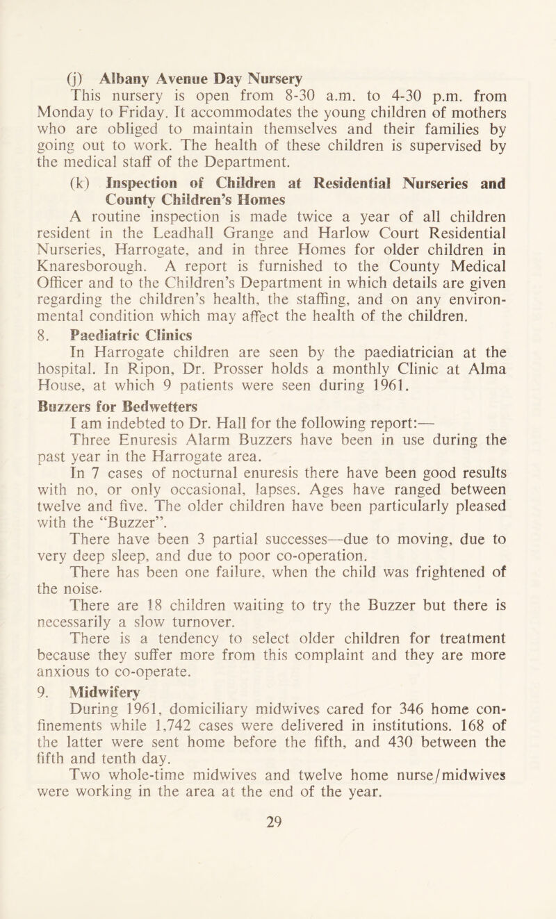 (j) Albany Avenue Day Nursery This nursery is open from 8-30 a.m. to 4-30 p.m. from Monday to Friday. It accommodates the young children of mothers who are obliged to maintain themselves and their families by going out to work. The health of these children is supervised by the medical staff of the Department. (k) Inspection of Children at Residential Nurseries and County Children’s Monies A routine inspection is made twice a year of all children resident in the Leadhall Grange and Harlow Court Residential Nurseries, Harrogate, and in three Homes for older children in Knaresborough. A report is furnished to the County Medical Officer and to the Children’s Department in which details are given regarding the children’s health, the staffing, and on any environ- mental condition which may affect the health of the children. 8. Paediatric Clinics In Harrogate children are seen by the paediatrician at the hospital. In Ripon, Dr. Prosser holds a monthly Clinic at Alma House, at which 9 patients were seen during 1961. Buzzers for Bed welters I am indebted to Dr. Hall for the following report:— Three Enuresis Alarm Buzzers have been in use during the past year in the Harrogate area. In 7 cases of nocturnal enuresis there have been good results with no, or only occasional, lapses. Ages have ranged between twelve and five. The older children have been particularly pleased with the “Buzzer”. There have been 3 partial successes—due to moving, due to very deep sleep, and due to poor co-operation. There has been one failure, when the child was frightened of the noise- There are 18 children waiting to try the Buzzer but there is necessarily a slow turnover. There is a tendency to select older children for treatment because they suffer more from this complaint and they are more anxious to co-operate. 9. Midwifery During 1961, domiciliary midwives cared for 346 home con- finements while 1,742 cases were delivered in institutions. 168 of the latter were sent home before the fifth, and 430 between the fifth and tenth day. Two whole-time midwives and twelve home nurse/midwives v/ere working in the area at the end of the year.