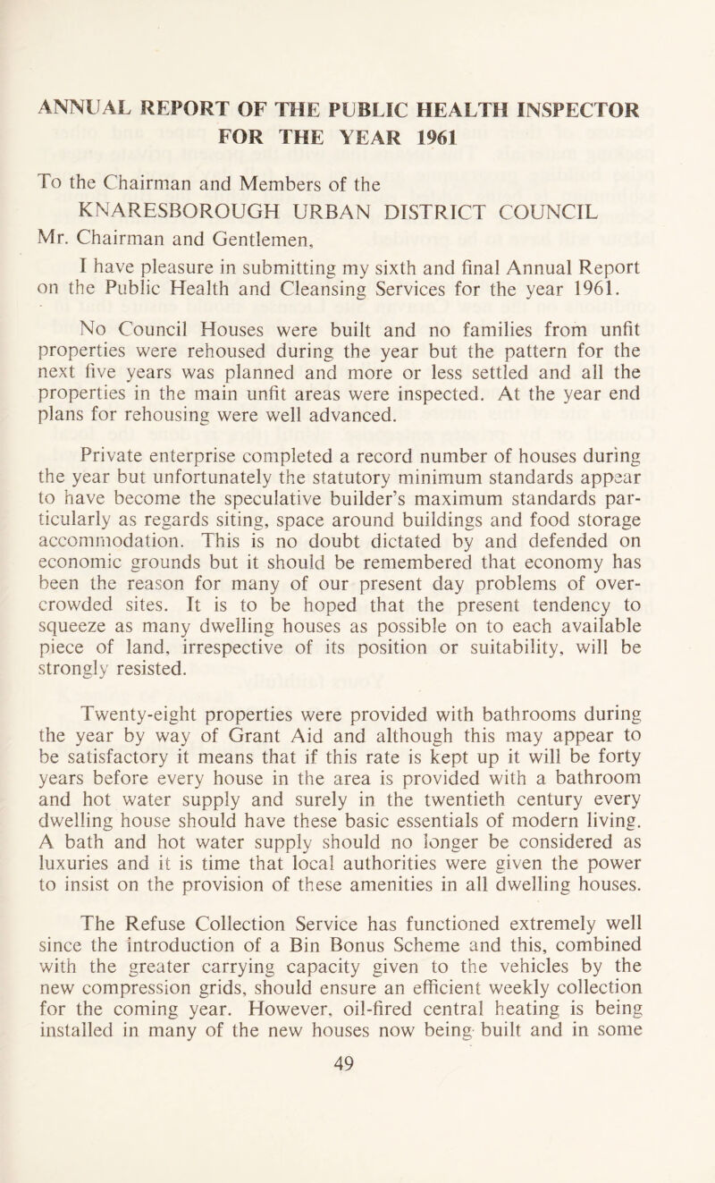 ANNUAL REPORT OF THE PUBLIC HEALTH INSPECTOR FOR THE YEAR 1961 To the Chairman and Members of the KNARESBOROUGH URBAN DISTRICT COUNCIL Mr. Chairman and Gentlemen, I have pleasure in submitting my sixth and final Annual Report on the Public Health and Cleansing Services for the year 1961. No Council Houses were built and no families from unfit properties were rehoused during the year but the pattern for the next five years was planned and more or less settled and all the properties in the main unfit areas were inspected. At the year end plans for rehousing were well advanced. Private enterprise completed a record number of houses during the year but unfortunately the statutory minimum standards appear to have become the speculative builder’s maximum standards par- ticularly as regards siting, space around buildings and food storage accommodation. This is no doubt dictated by and defended on economic grounds but it should be remembered that economy has been the reason for many of our present day problems of over- crowded sites. It is to be hoped that the present tendency to squeeze as many dwelling houses as possible on to each available piece of land, irrespective of its position or suitability, will be strongly resisted. Twenty-eight properties were provided with bathrooms during the year by way of Grant Aid and although this may appear to be satisfactory it means that if this rate is kept up it will be forty years before every house in the area is provided with a bathroom and hot water supply and surely in the twentieth century every dwelling house should have these basic essentials of modern living. A bath and hot water supply should no longer be considered as luxuries and it is time that local authorities were given the power to insist on the provision of these amenities in all dwelling houses. The Refuse Collection Service has functioned extremely well since the introduction of a Bin Bonus Scheme and this, combined with the greater carrying capacity given to the vehicles by the new compression grids, should ensure an efficient weekly collection for the coming year. However, oil-fired central heating is being installed in many of the new houses now being built and in some