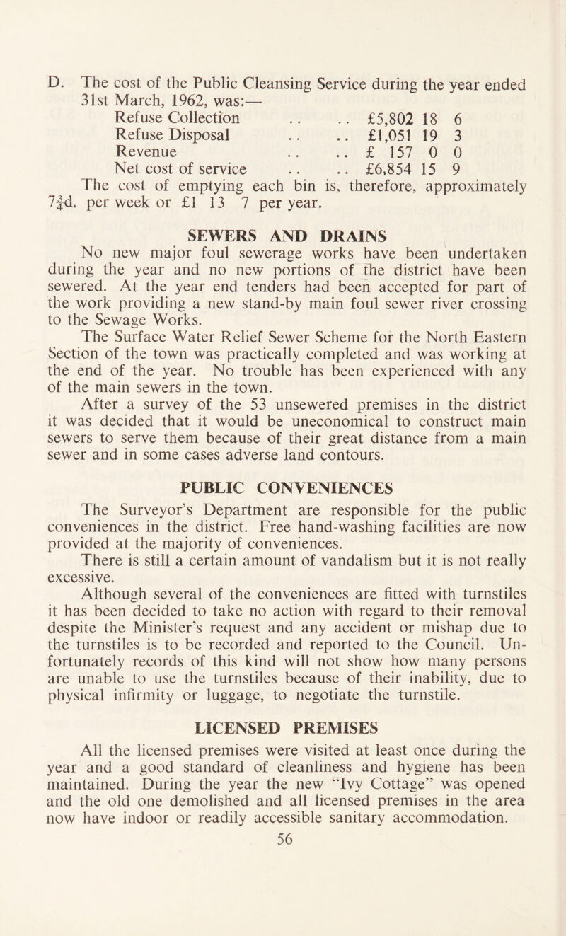 D. The cost of the Public Cleansing Service during the year ended 31st March, 1962, was:— Refuse Collection Refuse Disposal Revenue Net cost of service The cost of emptying each bin is, therefore, approximately 7fd. per week or £1 13 7 per year. £5,802 18 £1,051 19 £ 157 0 £6,854 15 6 3 0 9 SEWERS AND DRAINS No new major foul sewerage works have been undertaken during the year and no new portions of the district have been sewered. At the year end tenders had been accepted for part of the work providing a new stand-by main foul sewer river crossing to the Sewage Works. The Surface Water Relief Sewer Scheme for the North Eastern Section of the town was practically completed and was working at the end of the year. No trouble has been experienced with any of the main sewers in the town. After a survey of the 53 unsewered premises in the district it was decided that it would be uneconomical to construct main sewers to serve them because of their great distance from a main sewer and in some cases adverse land contours. PUBLIC CONVENIENCES The Surveyor’s Department are responsible for the public conveniences in the district. Free hand-washing facilities are now provided at the majority of conveniences. There is still a certain amount of vandalism but it is not really excessive. Although several of the conveniences are fitted with turnstiles it has been decided to take no action with regard to their removal despite the Minister’s request and any accident or mishap due to the turnstiles is to be recorded and reported to the Council. Un- fortunately records of this kind will not show how many persons are unable to use the turnstiles because of their inability, due to physical infirmity or luggage, to negotiate the turnstile. LICENSED PREMISES All the licensed premises were visited at least once during the year and a good standard of cleanliness and hygiene has been maintained. During the year the new “Ivy Cottage” was opened and the old one demolished and all licensed premises in the area now have indoor or readily accessible sanitary accommodation.