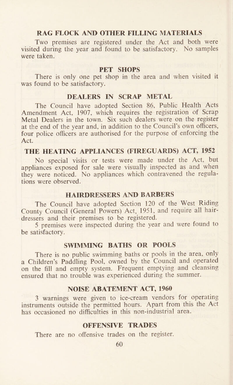 RAG FLOCK AND OTHER FILLING MATERIALS Two premises are registered under the Act and both were visited during the year and found to be satisfactory. No samples were taken. PET SHOPS There is only one pet shop in the area and when visited it was found to be satisfactory. DEALERS IN SCRAP METAL The Council have adopted Section 86, Public Health Acts Amendment Act, 1907, which requires the registration of Scrap Metal Dealers in the town. Six such dealers were on the register at the end of the year and, in addition to the Council’s own officers, four police officers are authorised for the purpose of enforcing the Act. THE HEATING APPLIANCES (FIREGUARDS) ACT, 1952 No special visits or tests were made under the Act, but appliances exposed for sale were visually inspected as and when they were noticed. No appliances which contravened the regula- tions were observed. HAIRDRESSERS AND BARBERS The Council have adopted Section 120 of the West Riding County Council (General Powers) Act, 1951, and require all hair- dressers and their premises to be registered. 5 premises were inspected during the year and were found to be satisfactory. SWIMMING BATHS OR POOLS There is no public swimming baths or pools in the area, only a Children’s Paddling Pool, owned by the Council and operated on the fill and empty system. Frequent emptying and cleansing ensured that no trouble was experienced during the summer. NOISE ABATEMENT ACT, 1960 3 warnings were given to ice-cream vendors for operating instruments outside the permitted hours. Apart from this the Act has occasioned no difficulties in this non-industrial area. OFFENSIVE TRADES There are no offensive trades on the register.