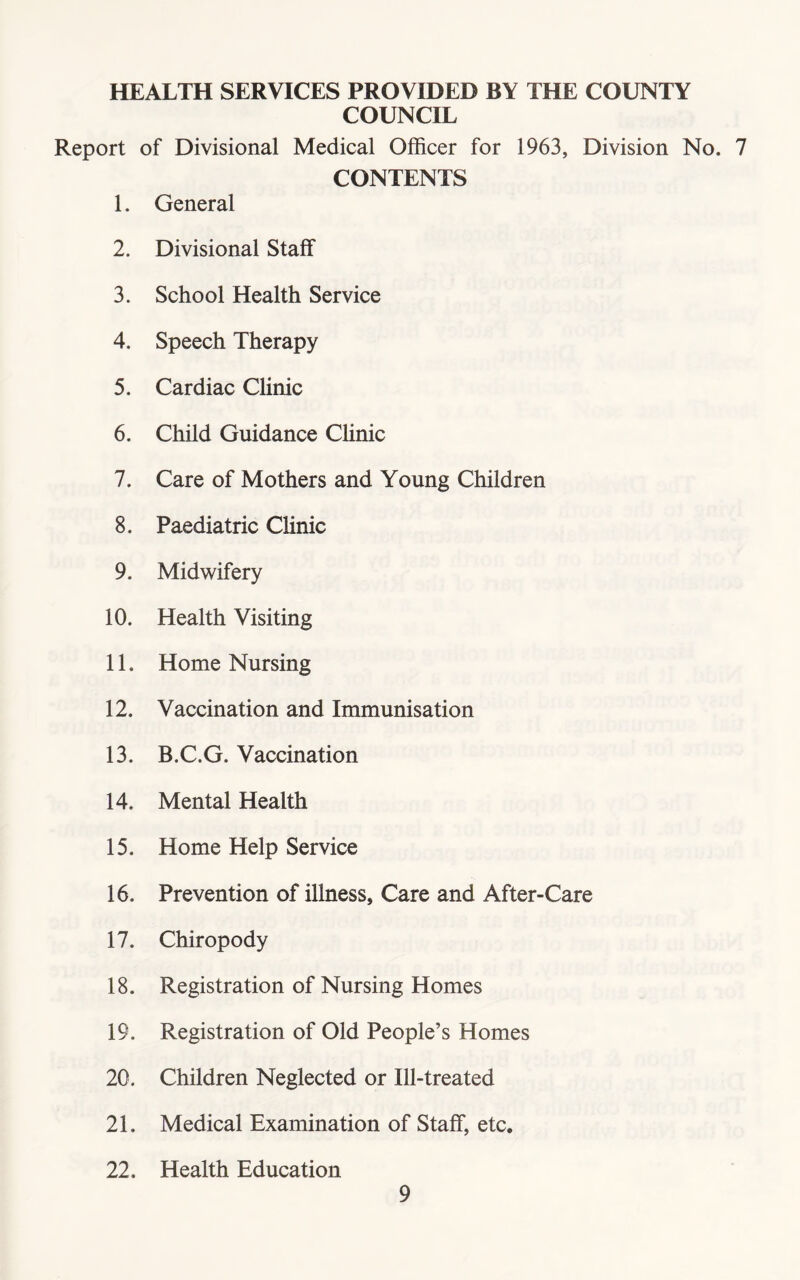 HEALTH SERVICES PROVIDED BY THE COUNTY COUNCIL Report of Divisional Medical Officer for 1963, Division No. 7 CONTENTS 1. General 2. Divisional Staff 3. School Health Service 4. Speech Therapy 5. Cardiac Clinic 6. Child Guidance Clinic 7. Care of Mothers and Young Children 8. Paediatric Clinic 9. Midwifery 10. Health Visiting 11. Home Nursing 12. Vaccination and Immunisation 13. B.C.G. Vaccination 14. Mental Health 15. Home Help Service 16. Prevention of illness. Care and After-Care 17. Chiropody 18. Registration of Nursing Homes 19. Registration of Old People’s Homes 20. Children Neglected or Ill-treated 21. Medical Examination of Staff, etc. 22. Health Education