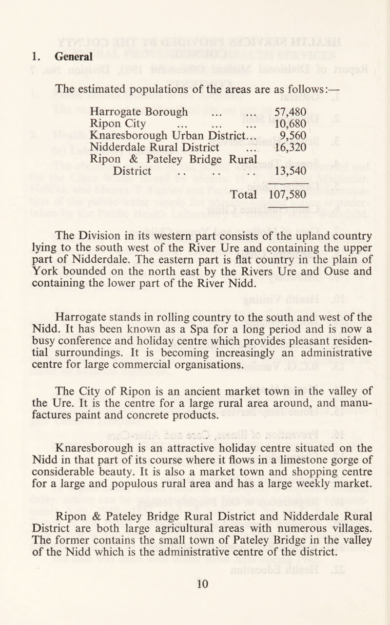 1. General The estimated populations of the areas are as follows:— Harrogate Borough Ripon City Knaresborough Urban District... Nidderdale Rural District Ripon & Pateley Bridge Rural 57,480 10,680 9,560 16,320 District 13,540 Total 107,580 The Division in its western part consists of the upland country lying to the south west of the River Ure and containing the upper part of Nidderdale. The eastern part is flat country in the plain of York bounded on the north east by the Rivers Ure and Ouse and containing the lower part of the River Nidd. Harrogate stands in rolling country to the south and west of the Nidd. It has been known as a Spa for a long period and is now a busy conference and holiday centre which provides pleasant residen- tial surroundings. It is becoming increasingly an administrative centre for large commercial organisations. The City of Ripon is an ancient market town in the valley of the Ure. It is the centre for a large rural area around, and manu- factures paint and concrete products. ■ ' ' ■*' V - Knaresborough is an attractive holiday centre situated on the Nidd in that part of its course where it flows in a limestone gorge of considerable beauty. It is also a market town and shopping centre for a large and populous rural area and has a large weekly market. Ripon & Pateley Bridge Rural District and Nidderdale Rural District are both large agricultural areas with numerous villages. The former contains the small town of Pateley Bridge in the valley of the Nidd which is the administrative centre of the district.