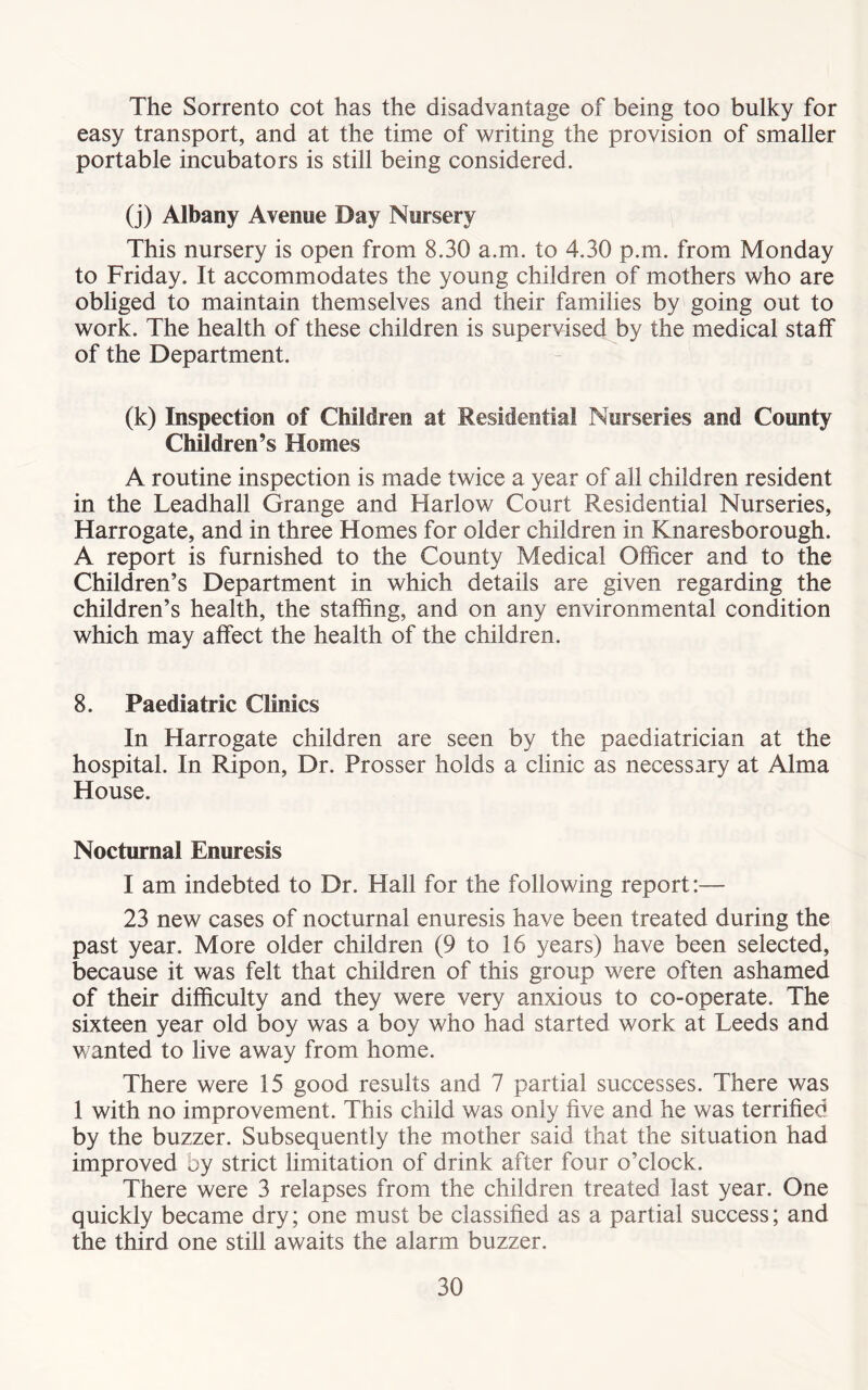 The Sorrento cot has the disadvantage of being too bulky for easy transport, and at the time of writing the provision of smaller portable incubators is still being considered. (j) Albany Avenue Day Nursery This nursery is open from 8.30 a.m. to 4.30 p.m. from Monday to Friday. It accommodates the young children of mothers who are obliged to maintain themselves and their families by going out to work. The health of these children is supervised by the medical staff of the Department. (k) Inspection of Children at Residential Nurseries and County Children’s Homes A routine inspection is made twice a year of all children resident in the Leadhall Grange and Harlow Court Residential Nurseries, Harrogate, and in three Homes for older children in Knaresborough. A report is furnished to the County Medical Officer and to the Children’s Department in which details are given regarding the children’s health, the staffing, and on any environmental condition which may affect the health of the children. 8. Paediatric Clinics In Harrogate children are seen by the paediatrician at the hospital. In Ripon, Dr. Prosser holds a clinic as necessary at Alma House. Nocturnal Enuresis I am indebted to Dr. Hall for the following report:— 23 new cases of nocturnal enuresis have been treated during the past year. More older children (9 to 16 years) have been selected, because it was felt that children of this group were often ashamed of their difficulty and they were very anxious to co-operate. The sixteen year old boy was a boy who had started work at Leeds and wanted to live away from home. There were 15 good results and 7 partial successes. There was 1 with no improvement. This child was only five and he was terrified by the buzzer. Subsequently the mother said that the situation had improved by strict limitation of drink after four o’clock. There were 3 relapses from the children treated last year. One quickly became dry; one must be classified as a partial success; and the third one still awaits the alarm buzzer.