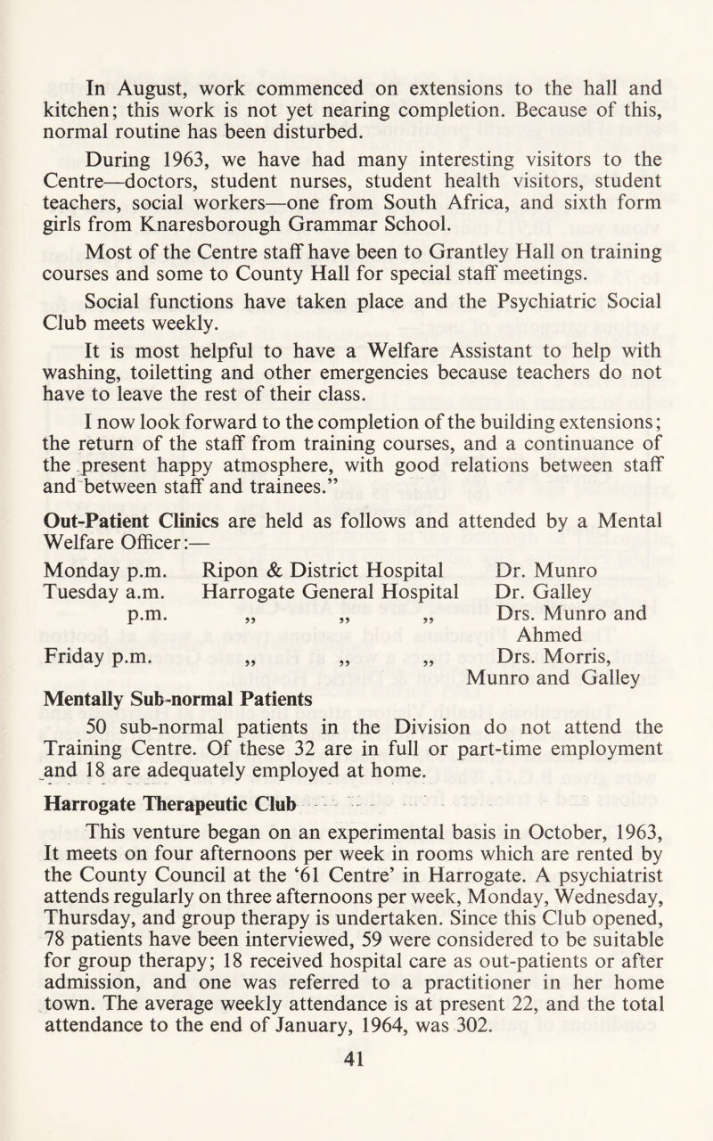 In August, work commenced on extensions to the hall and kitchen; this work is not yet nearing completion. Because of this, normal routine has been disturbed. During 1963, we have had many interesting visitors to the Centre—doctors, student nurses, student health visitors, student teachers, social workers—one from South Africa, and sixth form girls from Knaresborough Grammar School. Most of the Centre staff have been to Grantley Hall on training courses and some to County Hall for special staff meetings. Social functions have taken place and the Psychiatric Social Club meets weekly. It is most helpful to have a Welfare Assistant to help with washing, toiletting and other emergencies because teachers do not have to leave the rest of their class. I now look forward to the completion of the building extensions; the return of the staff from training courses, and a continuance of the present happy atmosphere, with good relations between staff and between staff and trainees.” Out-Patient Clinics are held as follows and attended by a Mental Welfare Officer:— Monday p.m. Ripon & District Hospital Tuesday a.m. Harrogate General Hospital p*ni. ,, ,, ,, Friday p.m. Mentally Sub-normal Patients Dr. Munro Dr. Galley Drs. Munro and Ahmed Drs. Morris, Munro and Galley 50 sub-normal patients in the Division do not attend the Training Centre. Of these 32 are in full or part-time employment and 18 are adequately employed at home. Harrogate Therapeutic Club This venture began on an experimental basis in October, 1963, It meets on four afternoons per week in rooms which are rented by the County Council at the ‘61 Centre’ in Harrogate. A psychiatrist attends regularly on three afternoons per week, Monday, Wednesday, Thursday, and group therapy is undertaken. Since this Club opened, 78 patients have been interviewed, 59 were considered to be suitable for group therapy; 18 received hospital care as out-patients or after admission, and one was referred to a practitioner in her home town. The average weekly attendance is at present 22, and the total attendance to the end of January, 1964, was 302.