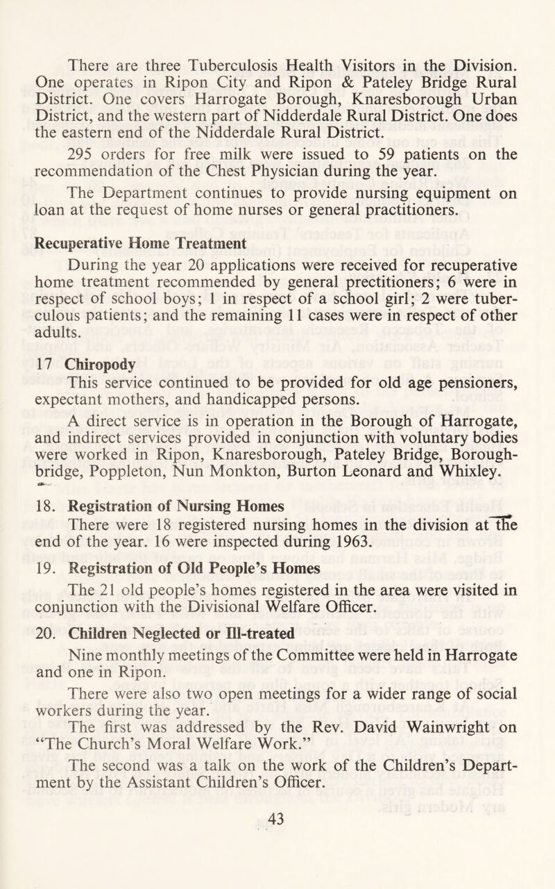 There are three Tuberculosis Health Visitors in the Division. One operates in Ripon City and Ripon & Pateley Bridge Rural District. One covers Harrogate Borough, Knaresborough Urban District, and the western part of Nidderdale Rural District. One does the eastern end of the Nidderdale Rural District. 295 orders for free milk were issued to 59 patients on the recommendation of the Chest Physician during the year. The Department continues to provide nursing equipment on loan at the request of home nurses or general practitioners. Recuperative Home Treatment During the year 20 applications were received for recuperative home treatment recommended by general prectitioners; 6 were in respect of school boys; 1 in respect of a school girl; 2 were tuber- culous patients; and the remaining 11 cases were in respect of other adults. 17 Chiropody This service continued to be provided for old age pensioners, expectant mothers, and handicapped persons. A direct service is in operation in the Borough of Harrogate, and indirect services provided in conjunction with voluntary bodies were worked in Ripon, Knaresborough, Pateley Bridge, Borough- bridge, Poppleton, Nun Monkton, Burton Leonard and Whixley. 18. Registration of Nursing Homes There were 18 registered nursing homes in the division atHTe end of the year. 16 were inspected during 1963. 19. Registration of Old People’s Homes The 21 old people’s homes registered in the area were visited in conjunction with the Divisional Welfare Officer. 20. Children Neglected or Ill-treated Nine monthly meetings of the Committee were held in Harrogate and one in Ripon. There were also two open meetings for a wider range of social workers during the year. The first was addressed by the Rev. David Wainwright on “The Church’s Moral Welfare Work.” The second was a talk on the work of the Children’s Depart- ment by the Assistant Children’s Officer.