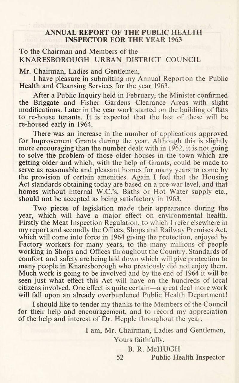 ANNUAL REPORT OF THE PUBLIC HEALTH INSPECTOR FOR THE YEAR 1963 To the Chairman and Members of the KNARESBOROUGH URBAN DISTRICT COUNCIL Mr. Chairman, Ladies and Gentlemen, I have pleasure in submitting my Annual Report on the Public Health and Cleansing Services for the year 1963. After a Public Inquiry held in February, the Minister confirmed the Briggate and Fisher Gardens Clearance Areas with slight modifications. Later in the year work started on the building of flats to re-house tenants. It is expected that the last of these will be re-housed early in 1964. There was an increase in the number of applications approved for Improvement Grants during the year. Although this is slightly more encouraging than the number dealt with in 1962, it is not going to solve the problem of those older houses in the town which are getting older and which, with the help of Grants, could be made to serve as reasonable and pleasant homes for many years to come by the provision of certain amenities. Again I feel that the Housing Act standards obtaining today are based on a pre-war level, and that homes without internal W.C.’s, Baths or Hot Water supply etc., should not be accepted as being satisfactory in 1963. Two pieces of legislation made their appearance during the year, which will have a major effect on environmental health. Firstly the Meat Inspection Regulation, to which I refer elsewhere in my report and secondly the Offices, Shops and Railway Premises Act, which will come into force in 1964 giving the protection, enjoyed by Factory workers for many years, to the many millions of people working in Shops and Offices throughout the Country. Standards of comfort and safety are being laid down which will give protection to many people in Knaresborough who previously did not enjoy them. Much work is going to be involved and by the end of 1964 it will be seen just what effect this Act will have on the hundreds of local citizens involved. One effect is quite certain—a great deal more work will fall upon an already overburdened Public Health Department! I should like to tender my thanks to the Members of the Council for their help and encouragement, and to record my appreciation of the help and interest of Dr. Hepple throughout the year. I am, Mr. Chairman, Ladies and Gentlemen, Yours faithfully, B. R. McHUGH