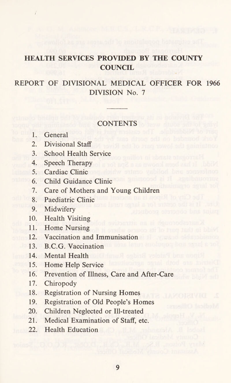 / HEALTH SERVICES PROVIDED BY THE COUNTY COUNCIL REPORT OF DIVISIONAL MEDICAL OFFICER FOR 1966 DIVISION No. 7 CONTENTS 1. General 2. Divisional Staff 3. School Health Service 4. Speech Therapy 5. Cardiac Clinic 6. Child Guidance Clinic 7. Care of Mothers and Young Children 8. Paediatric Clinic 9. Midwifery 10. Health Visiting 11. Home Nursing 12. Vaccination and Immunisation 13. B.C.G. Vaccination 14. Mental Health 15. Home Help Service 16. Prevention of Illness, Care and After-Care 17. Chiropody 18. Registration of Nursing Homes 19. Registration of Old People’s Homes 20. Children Neglected or Ill-treated 21. Medical Examination of Staff, etc. 22. Health Education