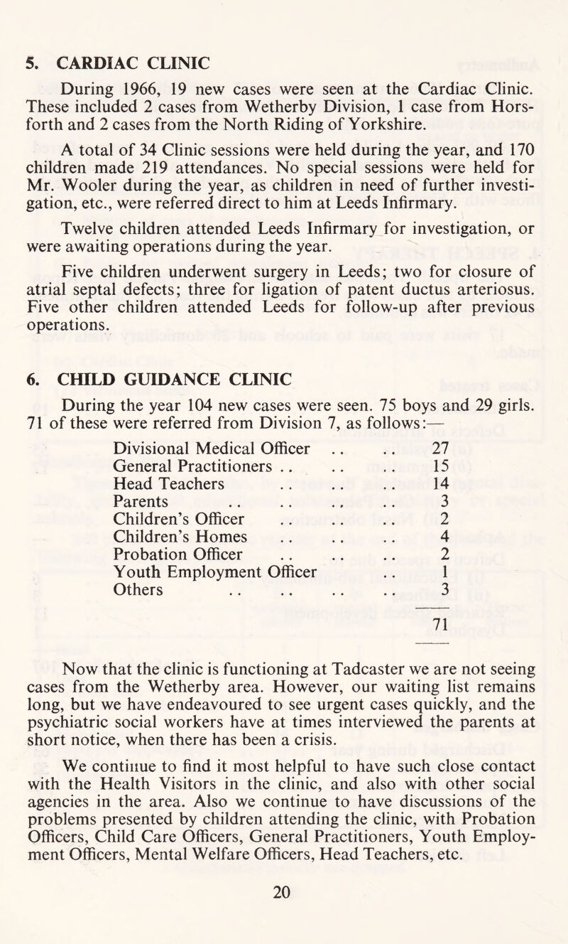 5. CARDIAC CLINIC During 1966, 19 new cases were seen at the Cardiac Clinic. These included 2 cases from Wetherby Division, 1 case from Hors- forth and 2 cases from the North Riding of Yorkshire. A total of 34 Clinic sessions were held during the year, and 170 children made 219 attendances. No special sessions were held for Mr. Wooler during the year, as children in need of further investi- gation, etc., were referred direct to him at Leeds Infirmary. Twelve children attended Leeds Infirmary for investigation, or were awaiting operations during the year. Five children underwent surgery in Leeds; two for closure of atrial septal defects; three for ligation of patent ductus arteriosus. Five other children attended Leeds for follow-up after previous operations. 6. CHILD GUIDANCE CLINIC During the year 104 new cases were seen. 75 boys and 29 girls. 71 of these were referred from Division 7, as follows:— Divisional Medical Officer .. ., 27 General Practitioners .. .. .. 15 Head Teachers .. .. .. 14 Parents .. .. ., .. 3 Children’s Officer .. .. .. 2 Children’s Homes .. .. .. 4 Probation Officer .. .. .. 2 Youth Employment Officer .. 1 Others .. .. .. .. 3 71 Now that the clinic is functioning at Tadcaster we are not seeing cases from the Wetherby area. However, our waiting list remains long, but we have endeavoured to see urgent cases quickly, and the psychiatric social workers have at times interviewed the parents at short notice, when there has been a crisis. We continue to find it most helpful to have such close contact with the Health Visitors in the clinic, and also with other social agencies in the area. Also we continue to have discussions of the problems presented by children attending the clinic, with Probation Officers, Child Care Officers, General Practitioners, Youth Employ- ment Officers, Mental Welfare Officers, Head Teachers, etc.