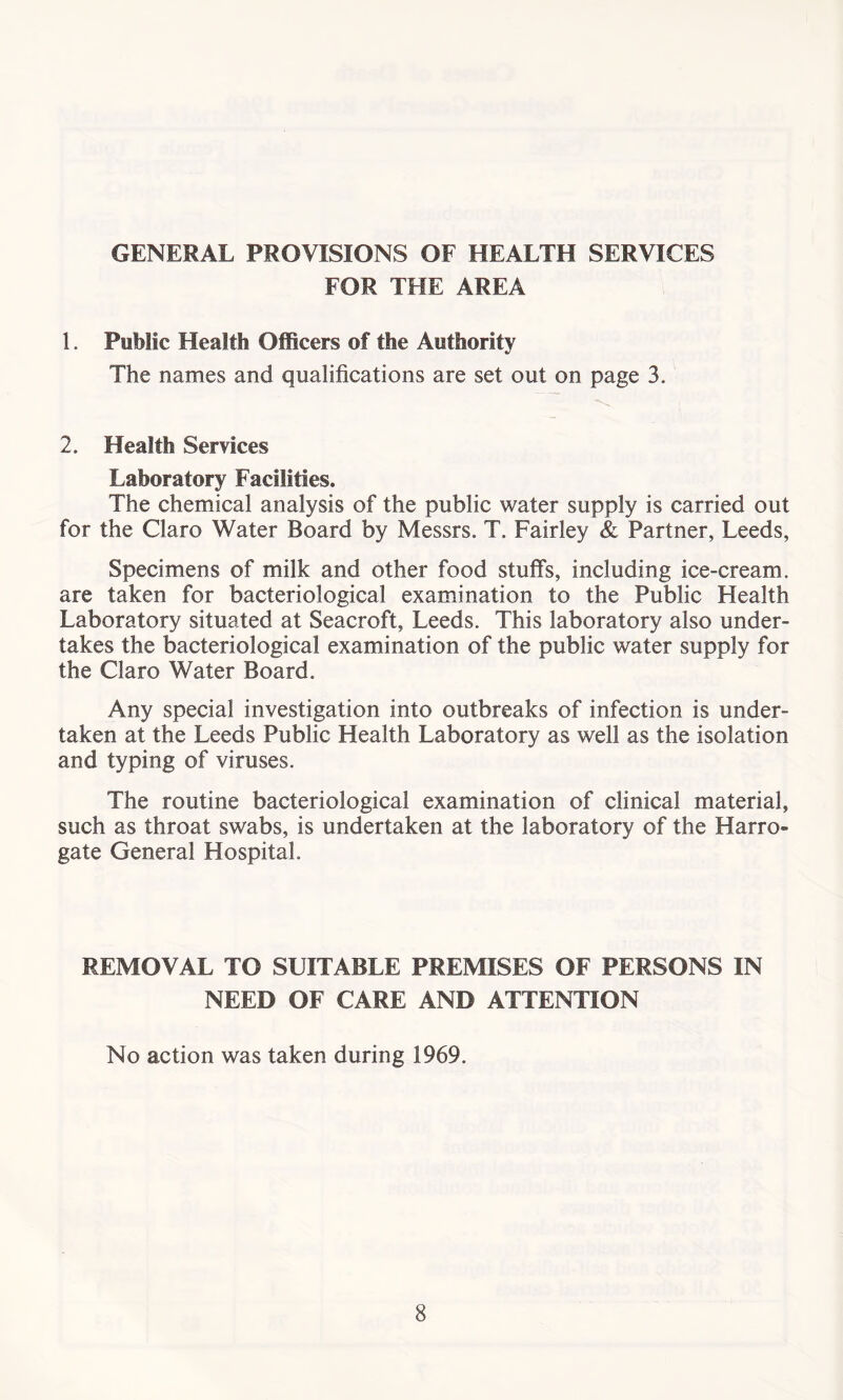 GENERAL PROVISIONS OF HEALTH SERVICES FOR THE AREA 1. Public Health Officers of the Authority The names and qualifications are set out on page 3. 2. Health Services Laboratory FaciSitfes. The chemical analysis of the public water supply is carried out for the Claro Water Board by Messrs. T. Fairley & Partner, Leeds, Specimens of milk and other food stuffs, including ice-cream, are taken for bacteriological examination to the Public Health Laboratory situated at Seacroft, Leeds. This laboratory also under- takes the bacteriological examination of the public water supply for the Claro Water Board. Any special investigation into outbreaks of infection is under- taken at the Leeds Public Health Laboratory as well as the isolation and typing of viruses. The routine bacteriological examination of clinical material, such as throat swabs, is undertaken at the laboratory of the Harro- gate General Hospital. REMOVAL TO SUITABLE PREMISES OF PERSONS IN NEED OF CARE AND ATTENTION No action was taken during 1969.