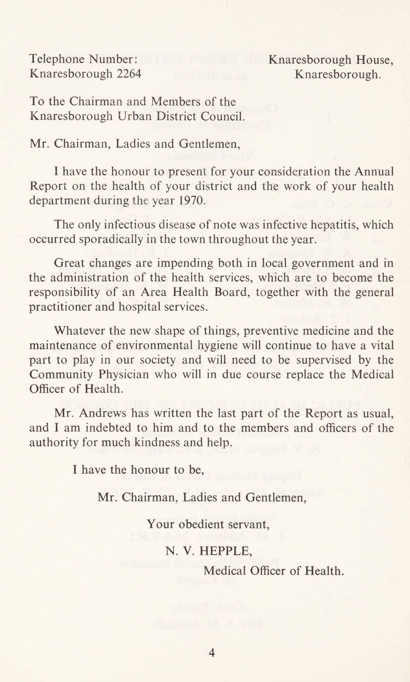 Telephone Number: Knaresborough 2264 Knaresborough House, Knaresborough. To the Chairman and Members of the Knaresborough Urban District Council. Mr. Chairman, Ladies and Gentlemen, t have the honour to present for your consideration the Annual Report on the health of your district and the work of your health department during the year 1970. The only infectious disease of note was infective hepatitis, which occurred sporadically in the town throughout the year. Great changes are impending both in local government and in the administration of the health services, which are to become the responsibility of an Area Health Board, together with the general practitioner and hospital services. Whatever the new shape of things, preventive medicine and the maintenance of environmental hygiene will continue to have a vital part to play in our society and will need to be supervised by the Community Physician who will in due course replace the Medical Officer of Health. Mr. Andrews has written the last part of the Report as usual, and I am indebted to him and to the members and officers of the authority for much kindness and help. I have the honour to be, Mr. Chairman, Ladies and Gentlemen, Your obedient servant, N. V. HEPPLE, Medical Officer of Health.