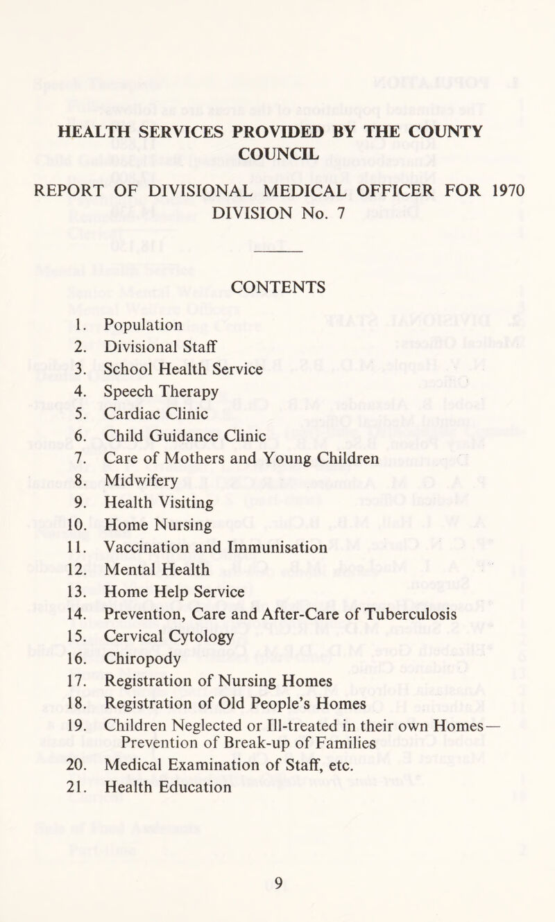 HEALTH SERVICES PROVIDED BY THE COUNTY COUNCIL REPORT OF DIVISIONAL MEDICAL OFFICER FOR 1970 DIVISION No. 7 CONTENTS 1. Population 2. Divisional Staff 3. School Health Service 4. Speech Therapy 5. Cardiac Clinic 6. Child Guidance Clinic 7. Care of Mothers and Young Children 8. Midwifery 9. Health Visiting 10. Home Nursing 11. Vaccination and Immunisation 12. Mental Health 13. Home Help Service 14. Prevention, Care and After-Care of Tuberculosis 15. Cervical Cytology 16. Chiropody 17. Registration of Nursing Homes 18. Registration of Old People’s Homes 19. Children Neglected or Ill-treated in their own Homes — Prevention of Break-up of Families 20. Medical Examination of Staff, etc. 21. Health Education