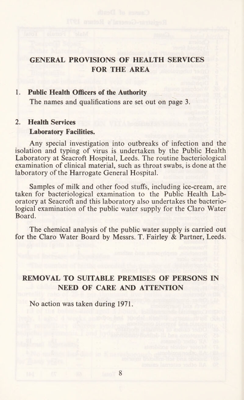 GENERAL PROVISIONS OF HEALTH SERVICES FOR THE AREA 1. Public Health Officers of the Authority The names and qualifications are set out on page 3. 2. Health Services Laboratory Facilities. Any special investigation into outbreaks of infection and the isolation and typing of virus is undertaken by the Public Health Laboratory at Seacroft Hospital, Leeds. The routine bacteriological examination of clinical material, such as throat swabs, is done at the laboratory of the Harrogate General Hospital. Samples of milk and other food stulfs, including ice-cream, are taken for bacteriological examination to the Public Health Lab- oratory at Seacroft and this laboratory also undertakes the bacterio- logical examination of the public water supply for the Claro Water Board. The chemical analysis of the public water supply is carried out for the Claro Water Board by Messrs. T. Fairley & Partner, Leeds. REMOVAL TO SUITABLE PREMISES OF PERSONS IN NEED OF CARE AND ATTENTION No action was taken during 1971.