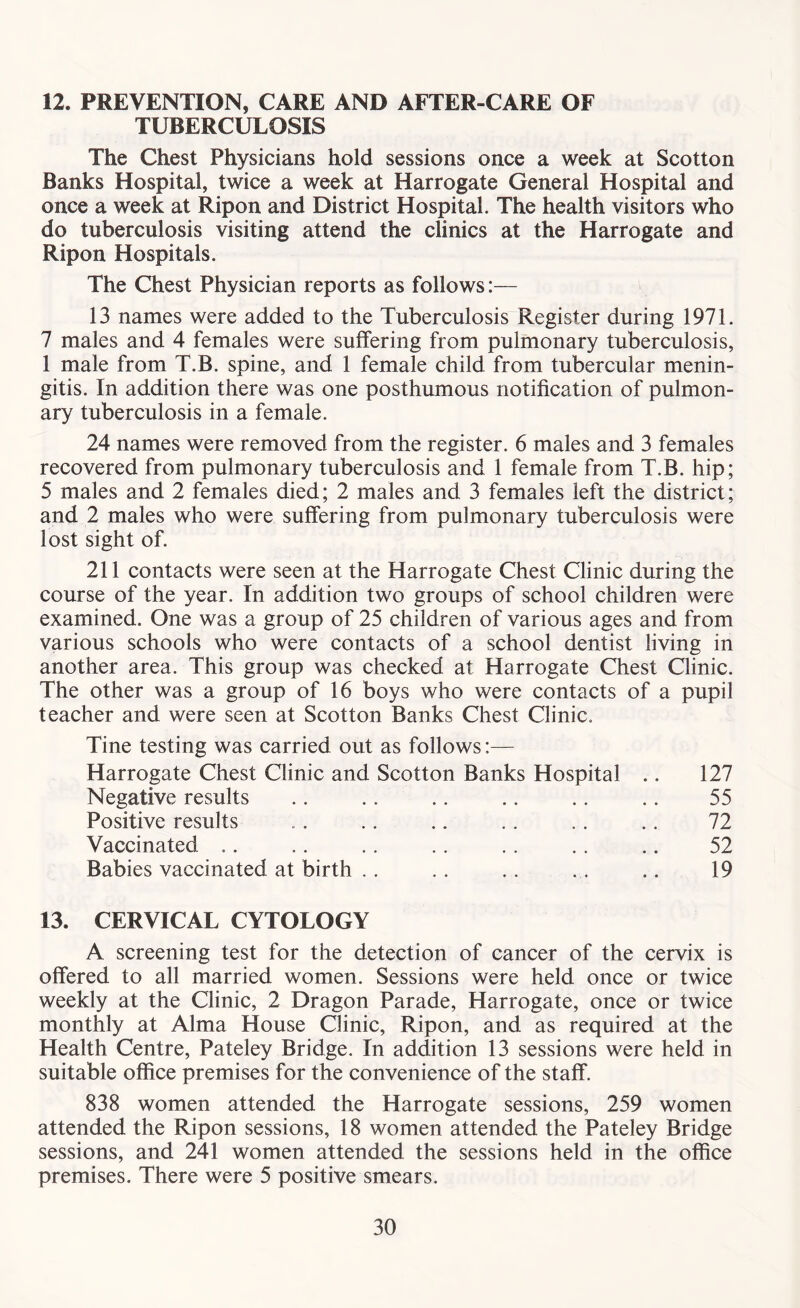 12. PREVENTION, CARE AND AFTER-CARE OF TUBERCULOSIS The Chest Physicians hold sessions once a week at Scotton Banks Hospital, twice a week at Harrogate General Hospital and once a week at Ripon and District Hospital. The health visitors who do tuberculosis visiting attend the clinics at the Harrogate and Ripon Hospitals. The Chest Physician reports as follows:— 13 names were added to the Tuberculosis Register during 1971. 7 males and 4 females were suffering from pulmonary tuberculosis, 1 male from T.B. spine, and 1 female child from tubercular menin- gitis. In addition there was one posthumous notification of pulmon- ary tuberculosis in a female. 24 names were removed from the register. 6 males and 3 females recovered from pulmonary tuberculosis and 1 female from T.B. hip; 5 males and 2 females died; 2 males and 3 females left the district; and 2 males who were suffering from pulmonary tuberculosis were lost sight of. 211 contacts were seen at the Harrogate Chest Clinic during the course of the year. In addition two groups of school children were examined. One was a group of 25 children of various ages and from various schools who were contacts of a school dentist living in another area. This group was checked at Harrogate Chest Clinic. The other was a group of 16 boys who were contacts of a pupil teacher and were seen at Scotton Banks Chest Clinic. Tine testing was carried out as follows:— Harrogate Chest Clinic and Scotton Banks Hospital .. 127 Negative results .. .. .. .. .. .. 55 Positive results .. .. .. . . .. .. 72 Vaccinated .. .. .. .. .. .. .. 52 Babies vaccinated at birth .. . . .. .. .. 19 13. CERVICAL CYTOLOGY A screening test for the detection of cancer of the cervix is offered to all married women. Sessions were held once or twice weekly at the Clinic, 2 Dragon Parade, Harrogate, once or twice monthly at Alma House Clinic, Ripon, and as required at the Health Centre, Pateley Bridge. In addition 13 sessions were held in suitable office premises for the convenience of the staff. 838 women attended the Harrogate sessions, 259 women attended the Ripon sessions, 18 women attended the Pateley Bridge sessions, and 241 women attended the sessions held in the office premises. There were 5 positive smears.