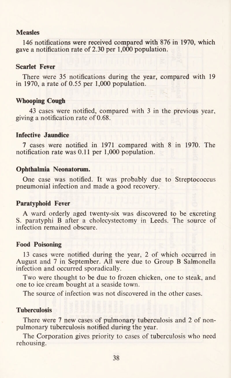 Measles 146 notifications were received compared with 876 in 1970, which gave a notification rate of 2.30 per 1,000 population. Scarlet Fever There were 35 notifications during the year, compared with 19 in 1970, a rate of 0.55 per 1,000 population. Whooping Cough 43 cases were notified, compared with 3 in the previous year, giving a notification rate of 0.68. Infective Jaundice 7 cases were notified in 1971 compared with 8 in 1970. The notification rate was 0.11 per 1,000 population. Ophthalmia Neonatorum. One case was notified. It was probably due to Streptococcus pneumonial infection and made a good recovery. Paratyphoid Fever A ward orderly aged twenty-six was discovered to be excreting S. paratyphi B after a cholecystectomy in Leeds. The source of infection remained obscure. Food Poisoning 13 cases were notified during the year, 2 of which occurred in August and 7 in September. All were due to Group B Salmonella infection and occurred sporadically. Two were thought to be due to frozen chicken, one to steak, and one to ice cream bought at a seaside town. The source of infection was not discovered in the other cases. Tuberculosis There were 7 new cases of pulmonary tuberculosis and 2 of non- pulmonary tuberculosis notified during the year. The Corporation gives priority to cases of tuberculosis who need rehousing.