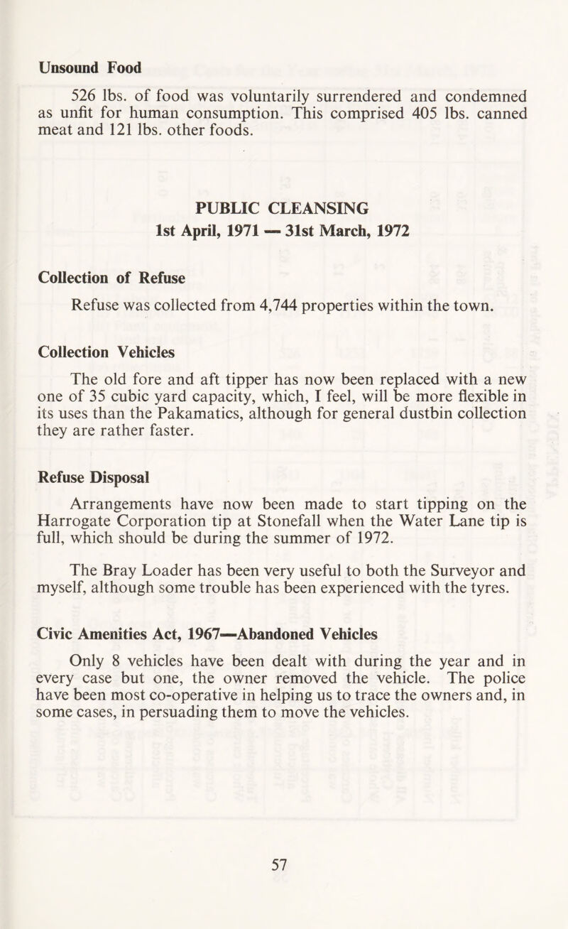 Unsound Food 526 lbs. of food was voluntarily surrendered and condemned as unfit for human consumption. This comprised 405 lbs. canned meat and 121 lbs. other foods. PUBLIC CLEANSING 1st April, 1971 — 31st March, 1972 Collection of Refuse Refuse was collected from 4,744 properties within the town. Collection Vehicles The old fore and aft tipper has now been replaced with a new one of 35 cubic yard capacity, which, I feel, will be more flexible in its uses than the Pakamatics, although for general dustbin collection they are rather faster. Refuse Disposal Arrangements have now been made to start tipping on the Harrogate Corporation tip at Stonefall when the Water Lane tip is full, which should be during the summer of 1972. The Bray Loader has been very useful to both the Surveyor and myself, although some trouble has been experienced with the tyres. Civic Amenities Act, 1967—Abandoned Vehicles Only 8 vehicles have been dealt with during the year and in every case but one, the owner removed the vehicle. The police have been most co-operative in helping us to trace the owners and, in some cases, in persuading them to move the vehicles.