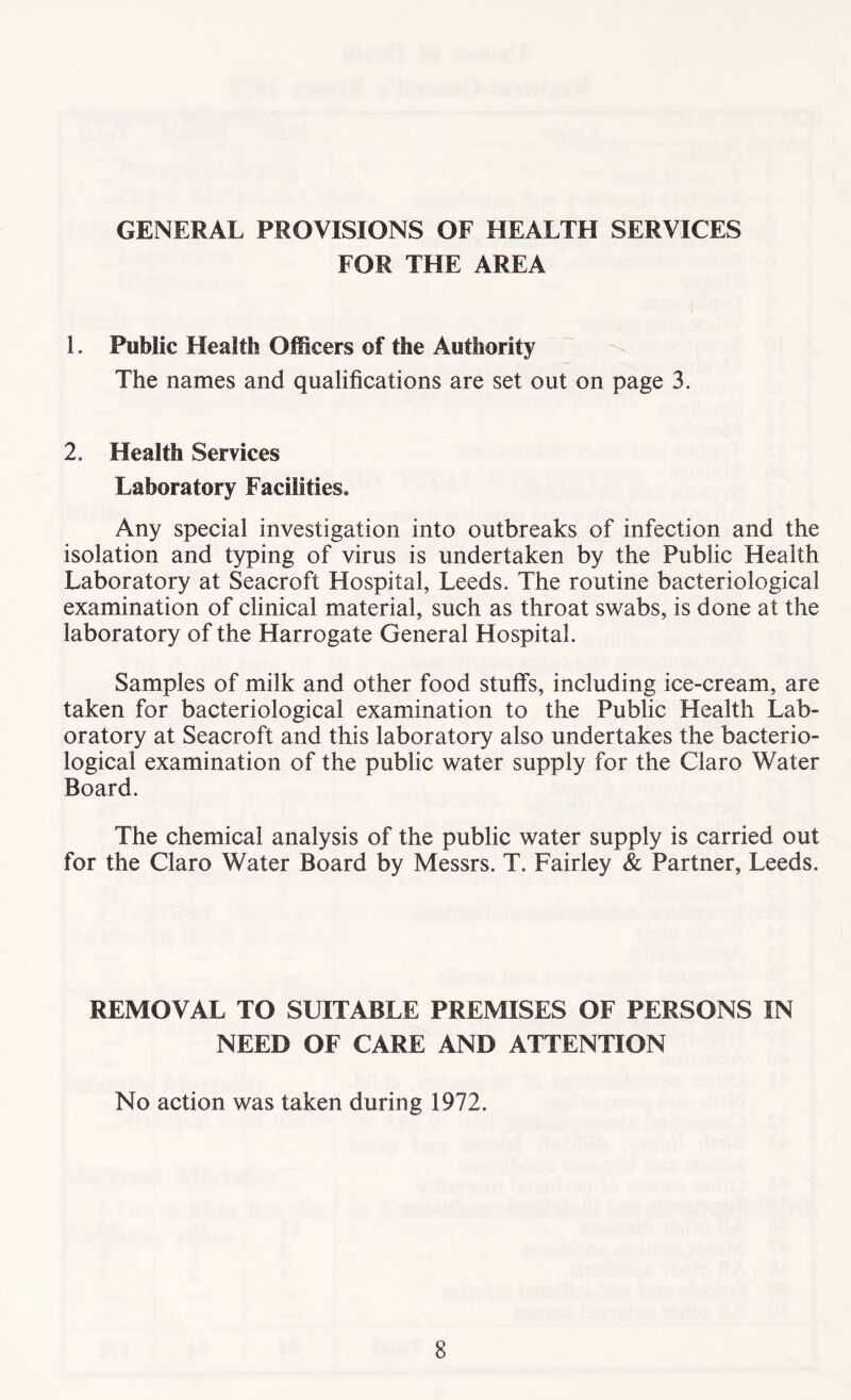 GENERAL PROVISIONS OF HEALTH SERVICES FOR THE AREA 1. Public Health Officers of the Authority The names and qualifications are set out on page 3. 2. Health Services Laboratory Facilities. Any special investigation into outbreaks of infection and the isolation and typing of virus is undertaken by the Public Health Laboratory at Seacroft Hospital, Leeds. The routine bacteriological examination of clinical material, such as throat swabs, is done at the laboratory of the Harrogate General Hospital. Samples of milk and other food stuffs, including ice-cream, are taken for bacteriological examination to the Public Health Lab- oratory at Seacroft and this laboratory also undertakes the bacterio- logical examination of the public water supply for the Claro Water Board. The chemical analysis of the public water supply is carried out for the Claro Water Board by Messrs. T. Fairley & Partner, Leeds. REMOVAL TO SUITABLE PREMISES OF PERSONS IN NEED OF CARE AND ATTENTION No action was taken during 1972.