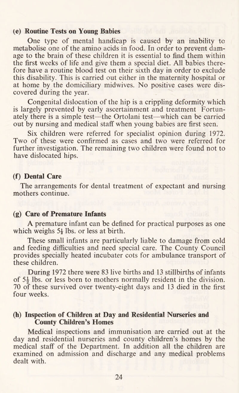 (e) Routine Tests on Young Babies One type of mental handicap is caused by an inability to metabolise one of the amino acids in food. In order to prevent dam- age to the brain of these children it is essential to find them within the first weeks of life and give them a special diet. All babies there- fore have a routine blood test on their sixth day in order to exclude this disability. This is carried out either in the maternity hospital or at home by the domiciliary midwives. No positive cases were dis- covered during the year. Congenital dislocation of the hip is a crippling deformity which is largely prevented by early ascertainment and treatment Fortun- ately there is a simple test—the Ortolani test—which can be carried out by nursing and medical staff when young babies are first seen. Six children were referred for specialist opinion during 1972. Two of these were confirmed as cases and two were referred for further investigation. The remaining two children were found not to have dislocated hips. (f) Dental Care The arrangements for dental treatment of expectant and nursing mothers continue. (g) Care of Premature Infants A premature infant can be defined for practical purposes as one which weighs 5? lbs. or less at birth. These small infants are particularly liable to damage from cold and feeding difficulties and need special care. The County Council provides specially heated incubater cots for ambulance transport of these children. During 1972 there were 83 live births and 13 stillbirths of infants of 5J lbs. or less born to mothers normally resident in the division. 70 of these survived over twenty-eight days and 13 died in the first four weeks. (h) Inspection of Children at Day and Residential Nurseries and County Children’s Homes Medical inspections and immunisation are carried out at the day and residential nurseries and county children’s homes by the medical staff of the Department. In addition all the children are examined on admission and discharge and any medical problems dealt with.