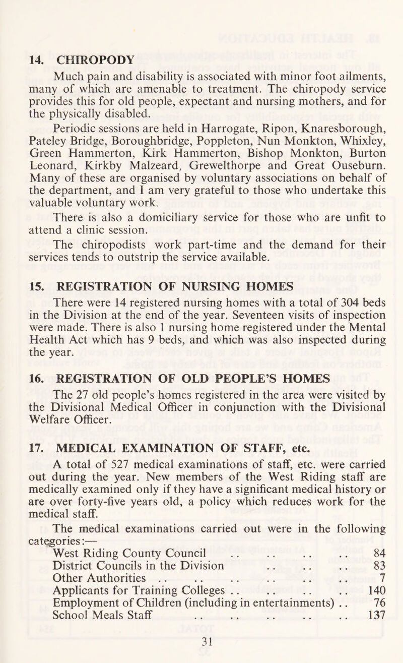 14. CHIROPODY Much pain and disability is associated with minor foot ailments, many of which are amenable to treatment. The chiropody service provides this for old people, expectant and nursing mothers, and for the physically disabled. Periodic sessions are held in Harrogate, Ripon, Knaresborough, Pateley Bridge, Boroughbridge, Poppleton, Nun Monkton, Whixley, Green Hammerton, Kirk Hammerton, Bishop Monkton, Burton Leonard, Kirkby Malzeard, Grewelthorpe and Great Ouseburn. Many of these are organised by voluntary associations on behalf of the department, and I am very grateful to those who undertake this valuable voluntary work. There is also a domiciliary service for those who are unfit to attend a clinic session. The chiropodists work part-time and the demand for their services tends to outstrip the service available. 15. REGISTRATION OF NURSING HOMES There were 14 registered nursing homes with a total of 304 beds in the Division at the end of the year. Seventeen visits of inspection were made. There is also 1 nursing home registered under the Mental Health Act which has 9 beds, and which was also inspected during the year. 16. REGISTRATION OF OLD PEOPLE’S HOMES The 27 old people’s homes registered in the area were visited by the Divisional Medical Officer in conjunction with the Divisional Welfare Officer. 17. MEDICAL EXAMINATION OF STAFF, etc. A total of 527 medical examinations of staff, etc. were carried out during the year. New members of the West Riding staff are medically examined only if they have a significant medical history or are over forty-five years old, a policy which reduces work for the medical staff. The medical examinations carried out were in the following categories:— West Riding County Council .. .. .. .. 84 District Councils in the Division .. .. .. 83 Other Authorities .. .. .. .. .. .. 7 Applicants for Training Colleges .. .. .. .. 140 Employment of Children (including in entertainments) .. 76 School Meals Staff .. .. .. .. .. 137