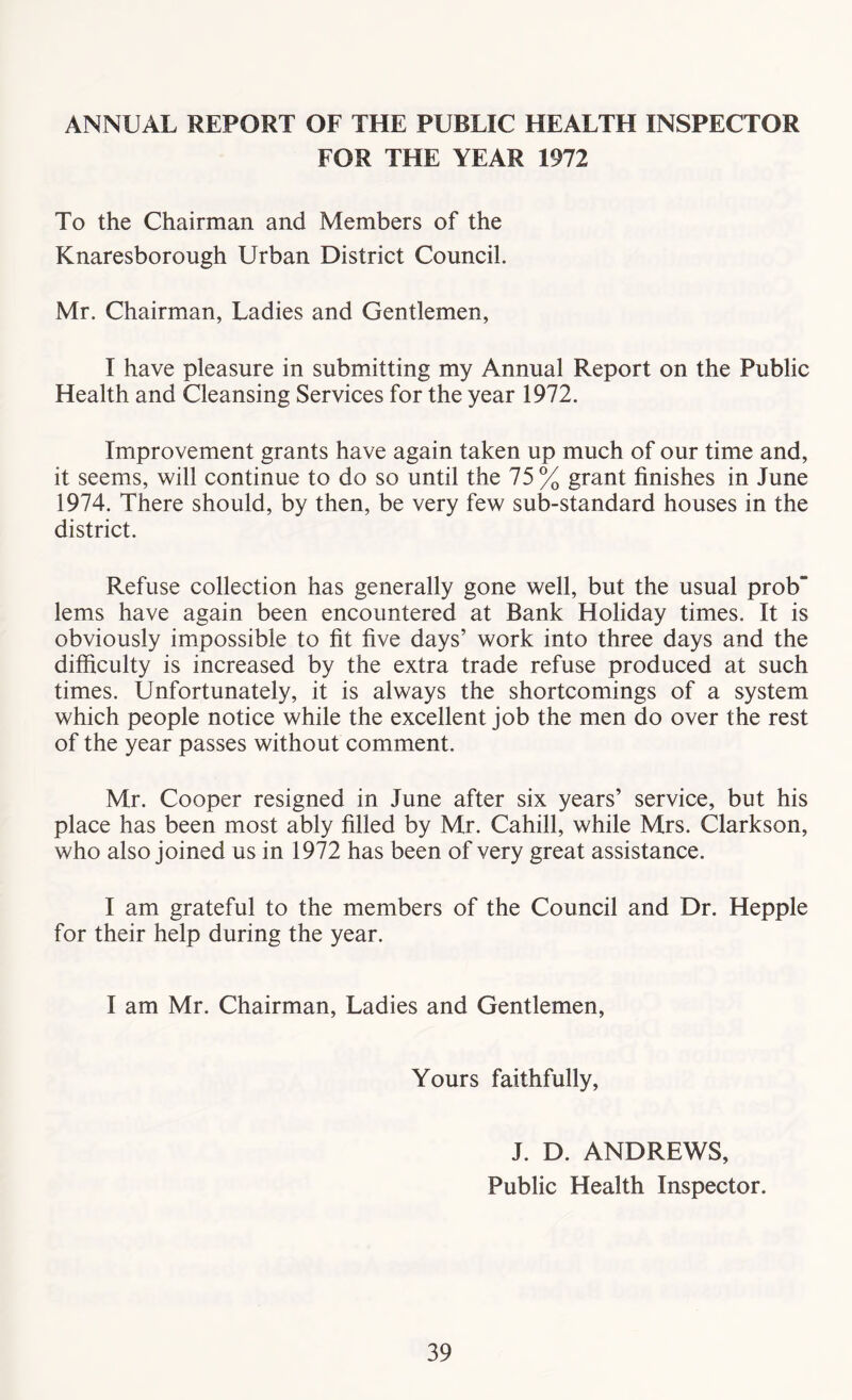 ANNUAL REPORT OF THE PUBLIC HEALTH INSPECTOR FOR THE YEAR 1972 To the Chairman and Members of the Knaresborough Urban District Council. Mr. Chairman, Ladies and Gentlemen, I have pleasure in submitting my Annual Report on the Public Health and Cleansing Services for the year 1972. Improvement grants have again taken up much of our time and, it seems, will continue to do so until the 75% grant finishes in June 1974. There should, by then, be very few sub-standard houses in the district. Refuse collection has generally gone well, but the usual prob” lems have again been encountered at Bank Holiday times. It is obviously impossible to fit five days’ work into three days and the difficulty is increased by the extra trade refuse produced at such times. Unfortunately, it is always the shortcomings of a system which people notice while the excellent job the men do over the rest of the year passes without comment. Mr. Cooper resigned in June after six years’ service, but his place has been most ably filled by Mr. Cahill, while Mrs. Clarkson, who also joined us in 1972 has been of very great assistance. I am grateful to the members of the Council and Dr. Hepple for their help during the year. I am Mr. Chairman, Ladies and Gentlemen, Yours faithfully, J. D. ANDREWS, Public Health Inspector.