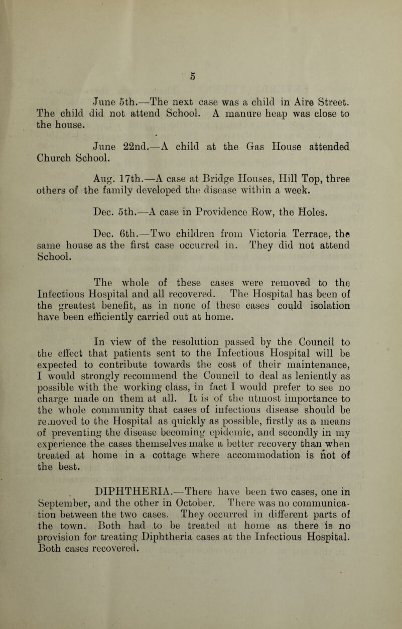 June 5th.—The next case was a child in Aire Street. The child did not attend School. A manure heap was close to the house. June 22nd.—A child at the Gas House attended Church School. Aug. 17th.—A case at Bridge Houses, Hill Top, three others of the family developed the disease within a week. Dec. 5th.—A case in Providence Row, the Holes. Dec. 6th.—Two children from Victoria Terrace, the same house as the first case occurred in. They did not attend School. The whole of these cases were removed to the Infectious Hospital and all recovered. The Hospital has been of the greatest benefit, as in none of these cases could isolation have been efficiently carried out at home. In view of the resolution passed by the Council to the effect that patients sent to the Infectious Plospital will be expected to contribute towards the cost of their maintenance, I would strongly recommend the Council to deal as leniently as possible with the working class, in fact I would prefer to see no charge made on them at all. It is of the utmost importance to the whole community that cases of infectious disease should be removed to the Hospital as quickly as possible, firstly as a means of preventing the disease becoming epidemic, and secondly in my experience the cases themselves make a better recovery than when treated at home in a cottage where accommodation is hot of the best. DIPHTHERIA.—There have been two cases, one in September, and the other in October. There was no communica¬ tion between the two cases. They occurred in different parts of the town. Both had to be treated at home as there is no provision for treating Diphtheria cases at the Infectious Hospital. Both cases recovered.