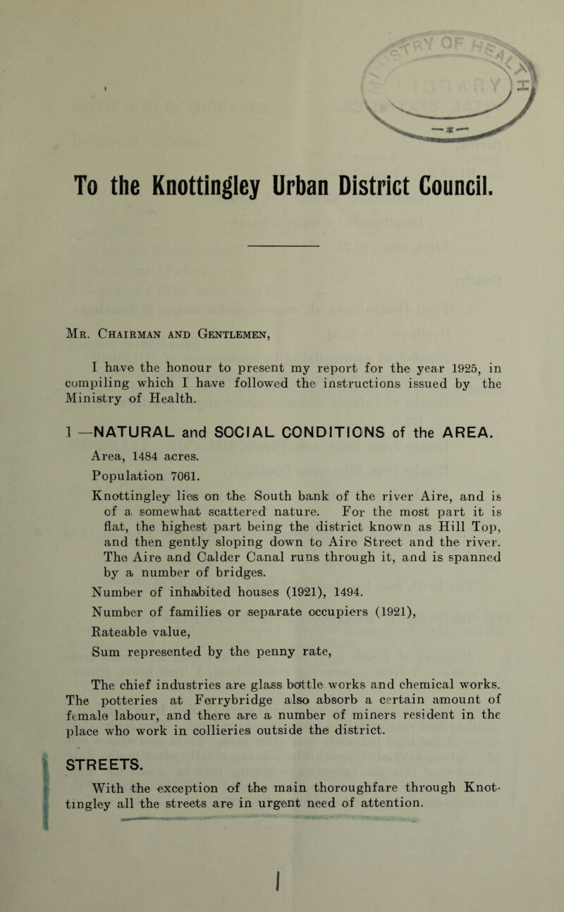 Mr. Chairman and Gentlemen, I have the honour to present my report for the year 1925, in compiling which I ha,ve followed the instructions issued by the Ministry of Health. 1 —NATURAL and SOCIAL CONDITIONS of the AREA. Area, 1484 acres. Population 7061. Knottingley lies on the South bank of the river Aire, and is of a, somewhat scattered nature. For the most part it is flat, the highest part being the district known as Hill Top, and then gently sloping down to Aire Street and the river. The Aire and Calder Canal runs through it, and is spanned by a number of bridges. Number of inhabited houses (1921), 1494. Number of families or .separate occupiers (1921), Rateable value, Sum represented by the penny rate, The chief industries are glass bottle, works and chemical works. The potteries at Ferrybridge also absorb a certain amount of female labour, and there are a number of miners resident in the place who work in collieries outside the district. STREETS. With the exception of the main thoroughfare through Knot¬ tingley all the streets are in urgent need of attention. —-— . ■- -. - •»**
