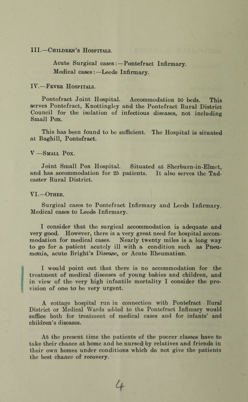 III. —Children’s Hospitals. Acute Surgical cases:—Pontefract Infirmary. Medical cases :—Leeds Infirmary. IV. —Fever Hospitals. Pontefract Joint Hospital. Accommodation 50 beds. This serves Pontefract, Knottingley and the Pontefract Rural District Council for the isolation of infectious diseases, not including Small Pox. This has been found to be sufficient. The Hospital is situated at Baghill, Pontefract. V —Small Pox. Joint Small Pox Hospital. Situated at Sherburn-in-Elmet, and has accommodation for 25 patients. It also serves the Tad- caster Rural District. VI.—Other. Surgical cases to Pontefract Infirmary and Leeds Infirmary. Medical cases to Leeds Infirmary. I consider that the surgical accommodation is adequate and very good. However, there is a very great need for hospital accom¬ modation for medical cases. Nearly twenty miles is a long way to go for a patient acutely ill with a condition such as Pneu¬ monia, acute Bright’s Disease, or Acute Rheumatism. I would point out that there is no accommodation for the treatment of medical diseases of young babies and children, and in view of the very high infantile mortality I consider the pro¬ vision of one to be very urgent. A cottage hospital run in connection with Pontefract Rural District or Medical Wards added to the Pontefract Infimary would suffice both for treatment of medical cases and for infants’ and children’s diseases. At the present time the patients of the- poorer classes have to take their chance at home and be nursed] by relatives and friends in their own homes under conditions which do not give the patients the best chance of recovery.