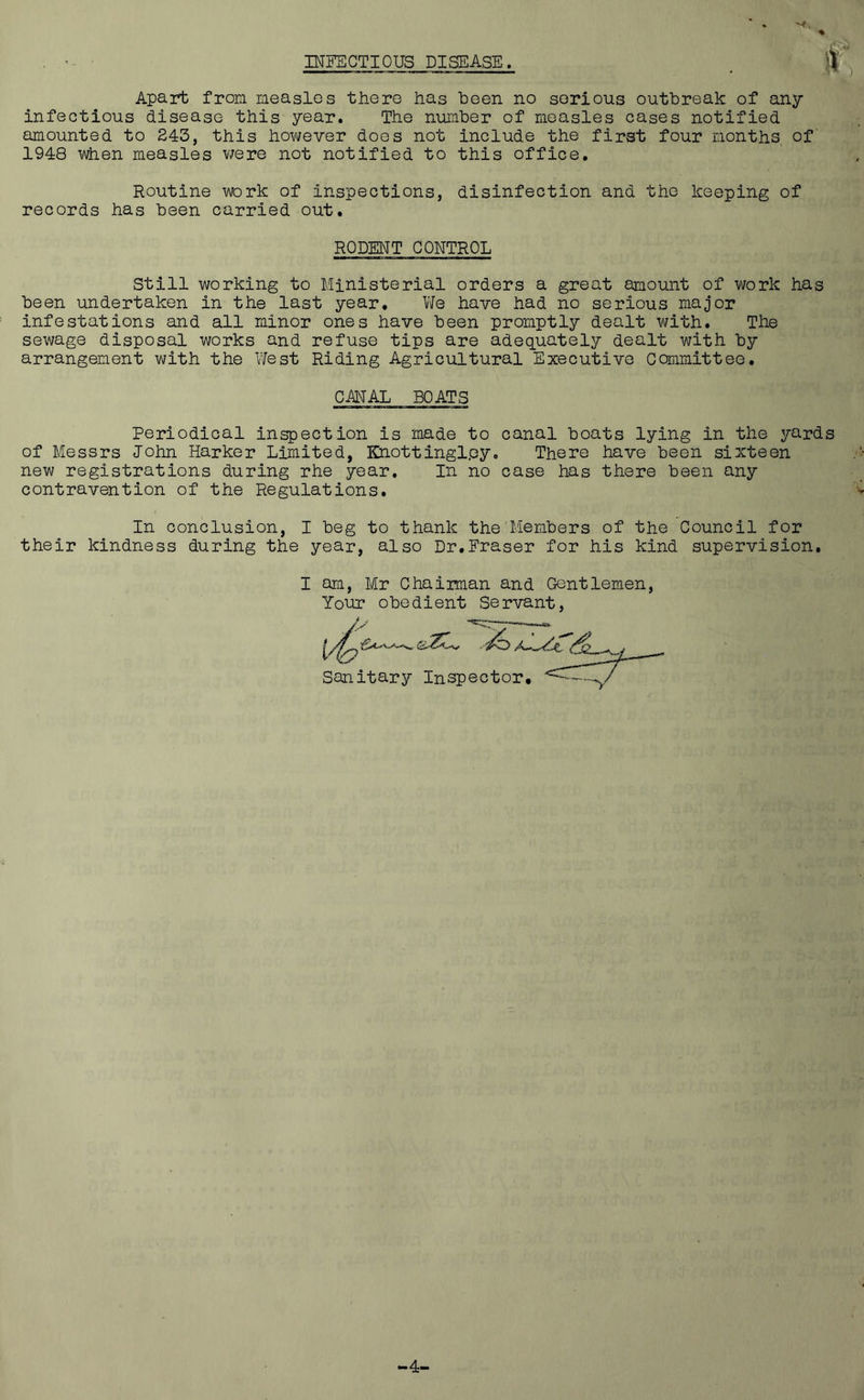 INFECTIOUS DISEASE. S . Apart from measles there has been no sorious outbreak of any infectious disease this year. The number of measles cases notified amounted to 243, this however does not include the first four months of 1948 when measles were not notified to this office. Routine work of inspections, disinfection and the keeping of records has been carried out. RODENT CONTROL Still working to Ministerial orders a great amount of work has been undertaken in the last year. We have had no serious major infestations and all minor ones have been promptly dealt with. The sewage disposal works and refuse tips are adequately dealt with by arrangement with the West Riding Agricultural Executive Committee. CANAL BOATS Periodical inspection is made to canal boats lying in the yards of Messrs John Harker Limited, Knottinglpy. There have been sixteen new registrations during rhe year. In no case has there been any contravention of the Regulations. In conclusion, I beg to thank the Members of the Council for their kindness during the year, also Dr.Fraser for his kind supervision. I am, Mr Chaiiman and Gentlemen, Your obedient Servant, i/t, yo <dL.. t Sanitary Inspector. 4-