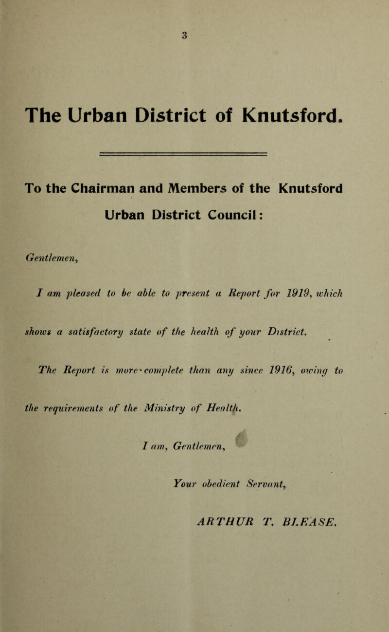 The Urban District of Knutsford. To the Chairman and Members of the Knutsford Urban District Council: Gentlemen, I am pleased to be able to present a Report for 1919, ichich shoivs a satisfactory state of the health of your District. The Report is more' complete than any since 1916, owing to the requirements of the Ministry of Health. I am, Gentlemen, Your obedient Servant, ARTHUR T, BLEASE,