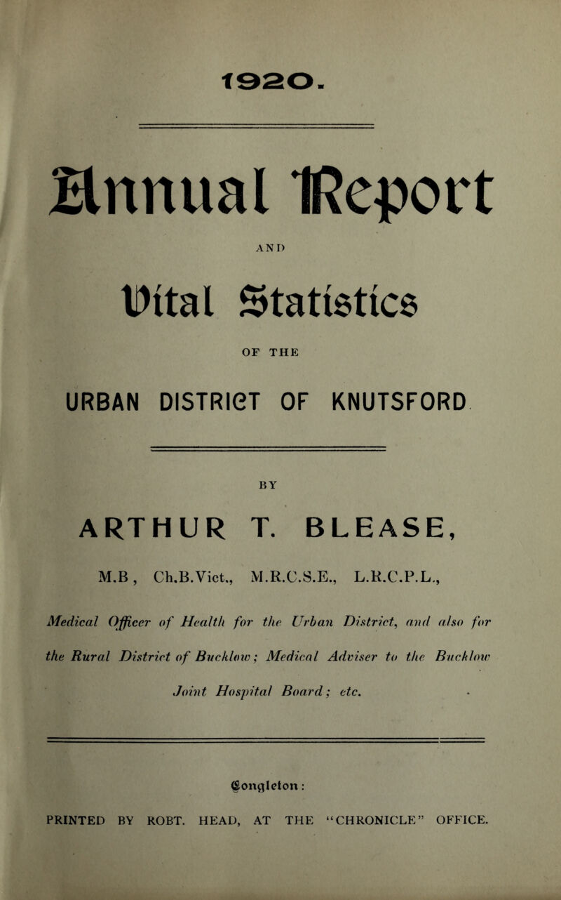 Ennual IReport AND IDttal Statistics OF THE URBAN DISTRICT OF KNUTSFORD ARTHUR T. BLEASE, M.B, Ch.B.Vict., M.R.C.S.E., L.R.C.P.L., Medical Officer of Health for the Urban District, and also for the Rural District of Bucklow; Medical Adviser to the Bucklow Joint Hospital Board; etc. (Soncjleton: PRINTED BY ROBT. HEAD, AT THE “CHRONICLE” OFFICE.