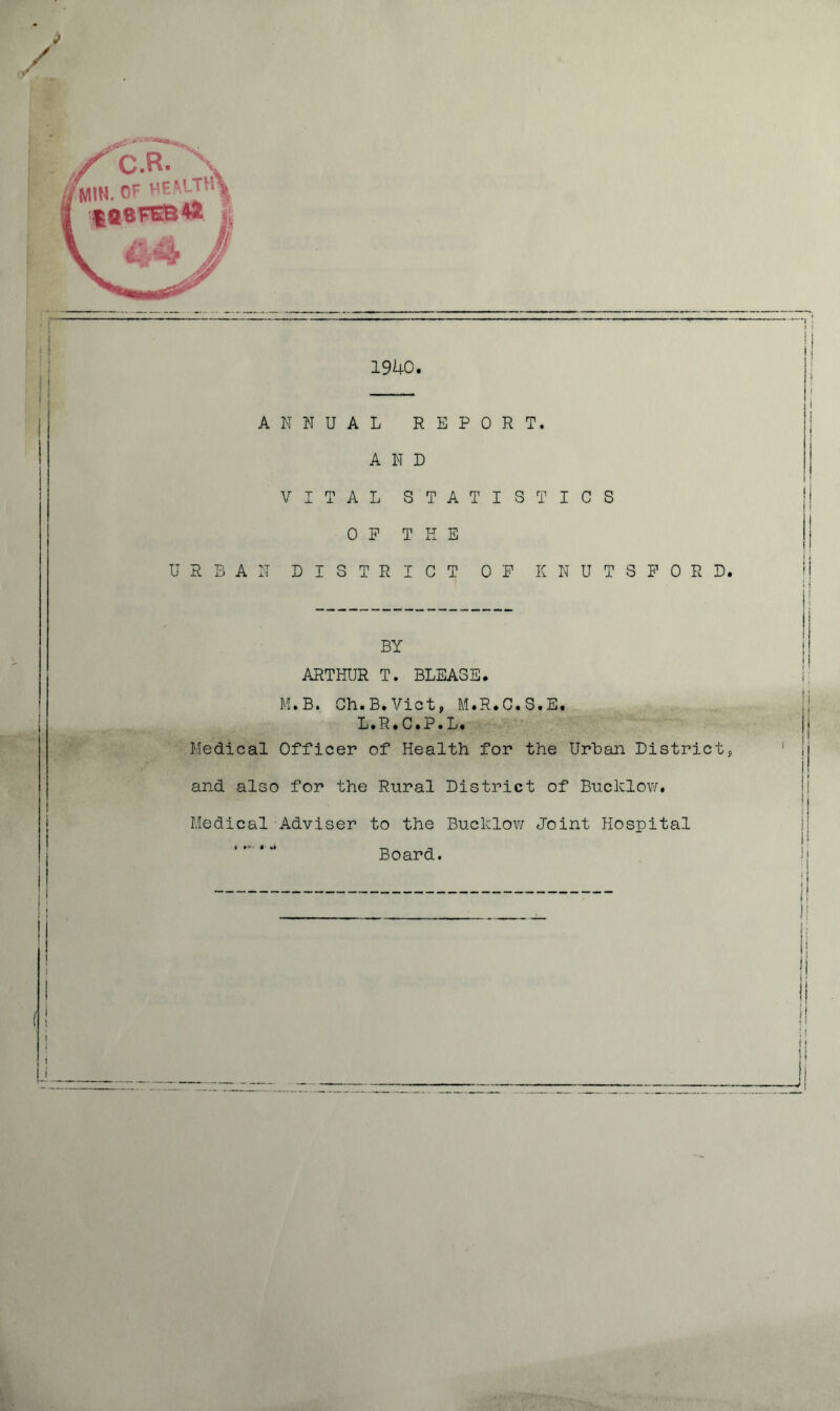 J 1940. ANNUAL REPORT. AND VITAL STATISTICS OP THE URBAN DISTRICT OF KNUTSFORD. BY ARTHUR T. BLEA3E. M.B. Ch.B.Viet, M.R.C.S.E. L.R.C.P.L. Medical Officer of Health for the Urban Districts and also for the Rural District of Bucklow. Medical Adviser to the Bucklow Joint Hospital Board. i