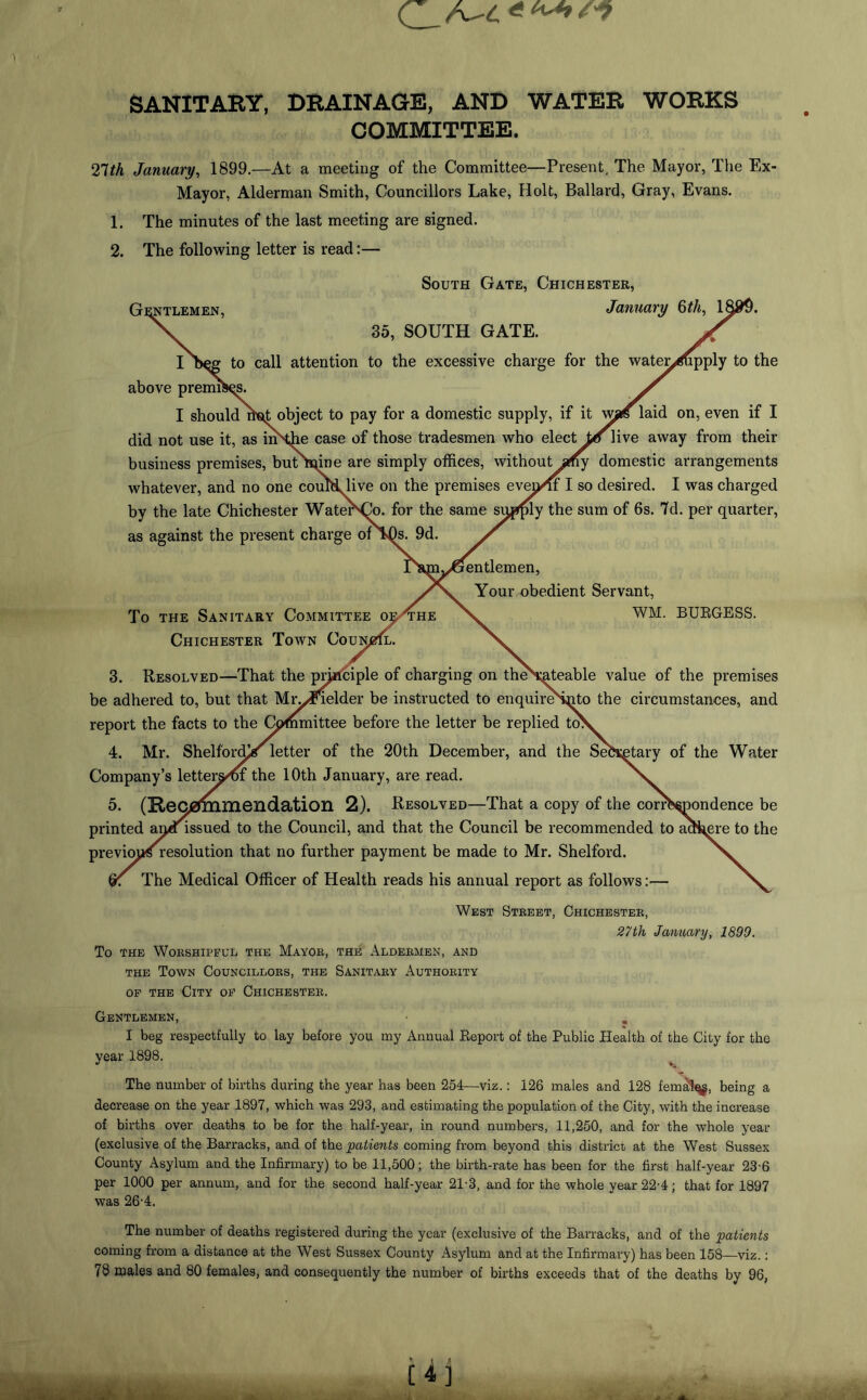 SANITARY, DRAINAGE, AND WATER WORKS COMMITTEE. 27th January, 1899.—At a meeting of the Committee—Present, The Mayor, The Ex- Mayor, Alderman Smith, Councillors Lake, Holt, Ballard, Gray, Evans. 1. The minutes of the last meeting are signed. 2. The following letter is read:— South Gate, Chichester, did not use it, as imHhe case of those tradesmen who elect to live away from their business premises, but Kune are simply offices, without any domestic arrangements whatever, and no one couPLlive on the premises evenin' I so desired. I was charged by the late Chichester WatenCo. for the same supply the sum of 6s. 7d. per quarter, as against the present charge of isDs. 9d. / 3. Resolved—That the pnaciple of charging on the\ateable value of the premises be adhered to, but that Miyfielder be instructed to enquireSnto the circumstances, and report the facts to the Committee before the letter be replied toV 4. Mr. Shelf'orffio letter of the 20th December, and the Sebxetary of the Water Company’s letter^/of the 10th January, are read. X. 5. (Recommendation 2). Resolved—That a copy of the correspondence be printed ana issued to the Council, and that the Council be recommended to acHmre to the previcms resolution that no further payment be made to Mr. Shelford. The Medical Officer of Health reads his annual report as follows:— N. West Street, Chichester, 27th January, 1899. To the Worshipful the Mayor, the Aldermen, and the Town Councillors, the Sanitary Authority of the City of Chichester. Gentlemen, • . I beg respectfully to lay before you my Annual Eeport of the Public Health of the City for the year 1898. The number of births during the year has been 254—viz.: 126 males and 128 femalqg, being a decrease on the year 1897, which was 293, and estimating the population of the City, with the increase of births over deaths to be for the half-year, in round numbers, 11,250, and for the whole year (exclusive of the Barracks, and of the patients coming from beyond this district at the West Sussex County Asylum and the Infirmary) to be 11,500; the birth-rate has been for the first half-year 236 per 1000 per annum, and for the second half-year 21-3, and for the whole year 22-4; that for 1897 was 26-4. The number of deaths registered during the year (exclusive of the Barracks, and of the patients coming from a distance at the West Sussex County Asylum and at the Infirmary) has been 158—viz.: 78 males and 80 females, and consequently the number of births exceeds that of the deaths by 96,