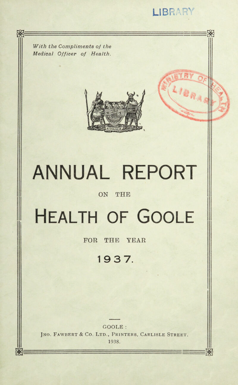 L-IBR With the Compliments of the Medical Officer of Health. faSfeJLSzJ D ANNUAL REPORT ON THE Health of Goole FOR THE YEAR 19 3 7. GOOLE: Jno. Fawbert & Co. Ltd., Printers, Carlisle Street. 1938.