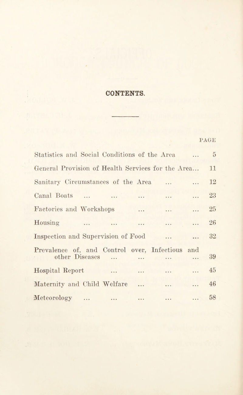 CONTENTS. PAGE Statistics and Social Conditions of the Area ... 5 General Provision of Health Services for the Area... 11 Sanitary Circumstances of the Area ... ... 12 Canal Boats ... ... ... ... ... 23 Factories and Workshops ... ... ... 25 Housing ... ... ... ... ... 26 Inspection and Supervision of Food ... ... 32 Prevalence of, and Control over, Infectious and other Diseases ... ... ... ... 39 Hospital Report ... ... ... ... 45 Maternity and Child Welfare ... ... ... 46 Meteorology ... ... ... ... ... 58