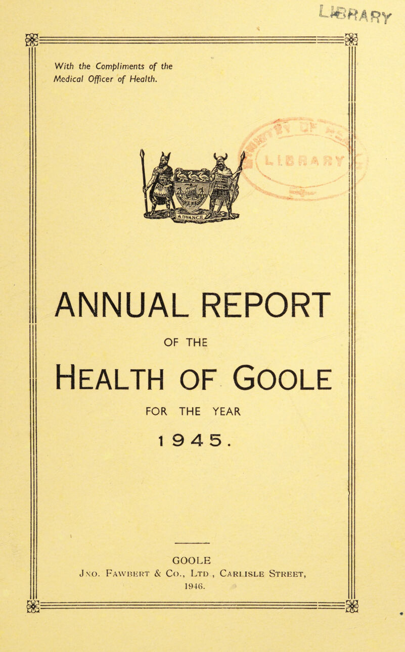 Ur5#*Af?y With the Compliments of the Medical Officer of Health. ANNUAL REPORT OF THE Health of Goole FOR THE YEAR 19 4 5. GOOLE J\o. Fawbert & Co., Ltd , Carlisle Street, 1946.