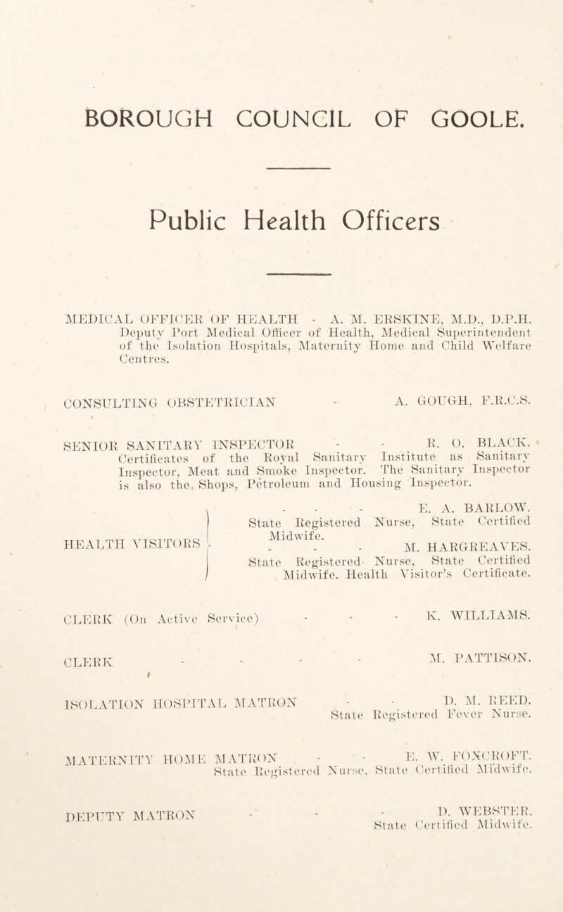 BOROUGH COUNCIL OF GOOLE. Public Health Officers MEDICAL OFFICER OF HEALTH - A. M. ERSKINE, M.D., D.P.H. Deputy Port Medical Officer of Health, Medical Superintendent of the Isolation Hospitals, Maternity Home and Child Welfare Centres. CONSULTING OBSTETRICIAN A. GOUGH. F.R.C.S. SENIOR SANITARY INSPECTOR - - R. O. BLACK. Certificates of the Royal Sanitary Institute as Sanitary Inspector, Meat and Smoke Inspector. The Sanitary Inspector is also the, Shops, Petroleum and Housing Inspector. E. A. BARLOW. State Registered Nurse, State Certified Midwife. M. HARGREAVES. State Registered- Nurse, State Certified Midwife. Health Visitor’s Certificate. HEALTH VISITORS CLERK (On Active Service) K. WILLIAMS. CLERK M. PATTISON ISOLATION HOSPITAL MATRON D. M. REED. State Registered Fever Nurse. MATERNITY HOME MATRON - - E. W. FOXCROFT. State Registered Nurse, State Certified Midwife. DEPUTY MATRON D. WEBSTER. State Certified Midwife.