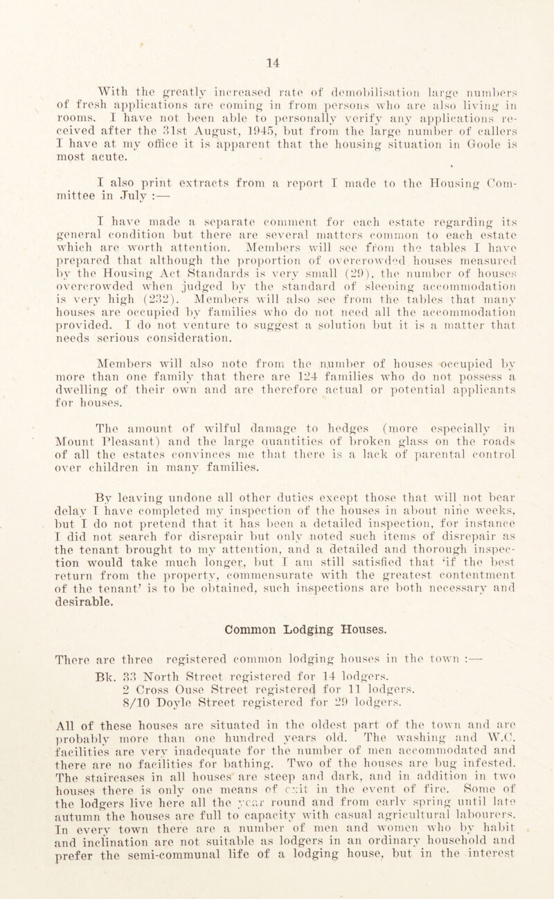 With the greatly increased rate of demobilisation large numbers of fresh applications are coming in from persons who are also living in rooms. I have not been able to personally verify any applications re- ceived after the 31st August, 1945, but from the large number of callers I have at my office it is apparent that the housing situation in Goole is most acute. * I also print extracts from a report T made to the Housing Com- mittee in July : — 1 have made a separate comment for each estate regarding its general condition but there are several matters common to each estate which are worth attention. Members will see from the tables I have prepared that although the proportion of overcrowded houses measured by the Housing Act Standards is very small (29), the number of houses overcrowded when judged by the standard of sleeping accommodation is very high (232). Members will also see from the tables that many houses are occupied by families who do not need all the accommodation provided. I do not venture to suggest a solution but it is a matter that needs serious consideration. Members will also note from the number of houses occupied by more than one family that there are 124 families who do not possess a dwelling of their own and are therefore actual or potential applicants for houses. The amount of wilful damage to hedges (more especially in Mount Pleasant) and the large quantities of broken glass on the roads of all the estates convinces me that there is a lack of parental control over children in many families. By leaving undone all other duties except those that will not bear delay I have completed my inspection of the houses in about nine weeks, but I do not pretend that it has been a detailed inspection, for instance I did not search for disrepair but only noted such items of disrepair as the tenant brought to my attention, and a detailed and thorough inspec- tion would take much longer, but I am still satisfied that ‘if the best return from the property, commensurate with the greatest contentment of the tenant’ is to be obtained, such inspections are both necessary and desirable. Common Lodging Houses. There are three registered common lodging houses in the town :— Bk. 33 North Street registered for 14 lodgers. 2 Cross Ouse Street registered for 11 lodgers. 8/10 Doyle Street registered for 29 lodgers. All of these houses are situated in the oldest part of the town and arc probably more than one hundred years old. The washing and W.C. facilities are very inadequate for the number of men accommodated and there are no facilities for bathing. Two of the houses are bug infested. The staircases in all houses are steep and dark, and in addition in two houses there is only one means of exit in the event of fire. Some of the lodgers live here all the year round and from early spring until late autumn the houses are full to capacity with casual agricultural labourers. In every town there are a number of men and women who by habit and inclination are not suitable as lodgers in an ordinary household and prefer the semi-communal life of a lodging house, but in the interest