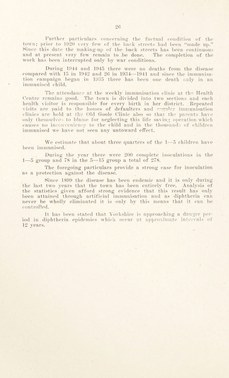 Further particulars concerning the factual condition of the town; prior to 1920 very few of the back streets had been “made up.” Since this date the making-up of the back streets has been continuous and at present very few remain to .be done. The completion of the work has been interrupted only by war conditions. During 1944 and 1945 there were no deaths from the disease ■ compared with 15 in 1942 and 26 in 1934—1941 and since the immunisa- tion campaign began in 1935 there has been one death only in an immunised child. The attendance at the weekly immunisation clinic at the Health Centre remains good. The town is divided into two sections and each health visitor is responsible for every birth in her district. Repeated visits are paid to the homes of defaulters and regular immunisation clinics are held at the Old Goole Clinic also so that the parents have only themselves to blame for neglecting this life saving operation which causes no inconvenience to the child and in the thousands of children immunised we have not seen any untoward effect. We estimate that about three quarters of the 1—5 children have been immunised. During the year there were 200 complete inoculations in the 1—5 group and 78 in the 5—15 group a total of 278. The foregoing particulars provide a strong case for inoculation as a protection against the disease. Since 1899 the disease has been endemic and it is only during the last two years that the town has been entirely free. Analysis of the statistics given afford strong evidence that, this result has only been attained through artificial immunisation and as diphtheria can never be wholly eliminated it is only by this means that it can be controlled. It has been stated that Yorkshire is iod in diphtheria epidemics which occur at 12 years. approaching a danger per- approximate intervals of